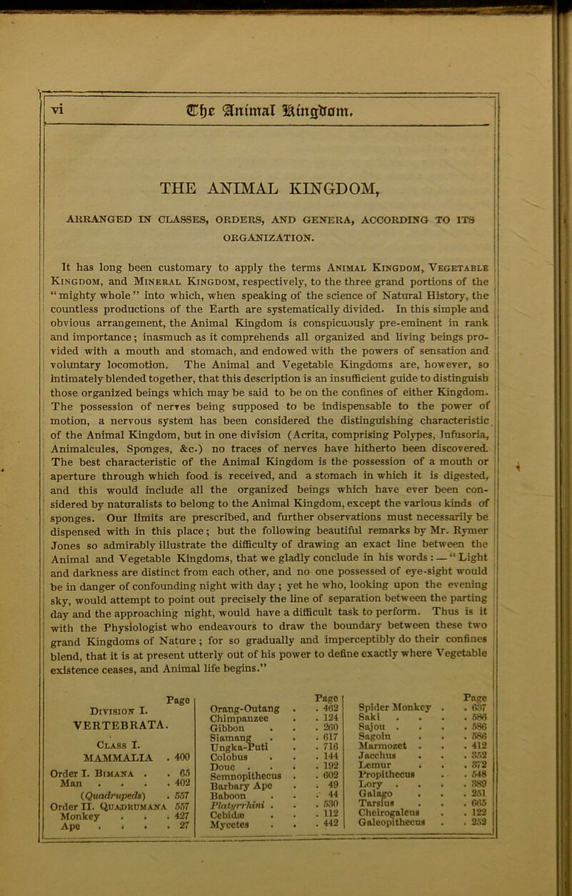 THE ANIMAL KINGDOM, ARRANGED IN CLASSES, ORDERS, AND GENERA, ACCORDING TO ITS ORGANIZATION. It has long been customary to apply the terms Animal Kingdom, Vegetable Kingdom, and Mineral Kingdom, respectively, to the three grand portions of the “mighty whole” into which, when speaking of the science of Natural History, the countless productions of the Earth are systematically divided. In this simple and obvious arrangement, the Animal Kingdom is conspicuously pre-eminent in rank and importance; inasmuch as it comprehends all organized and living beings pro- vided with a mouth and stomach, and endowed with the powers of sensation and voluntary locomotion. The Animal and Vegetable Kingdoms are, however, so intimately blended together, that this description is an insufficient guide to distinguish those organized beings which may be said to he on the confines of either Kingdom. The possession of nerves being supposed to be Indispensable to the power of motion, a nervous system has been considered the distinguishing characteristic of the Animal Kingdom, but in one division (Acrita, comprising Polypes, Infiisoria, Animalcules, Sponges, &c.) no traces of nerves have hitherto been discovered. The best characteristic of the Animal Kingdom is the possession of a mouth or aperture through which food is received, and a stomach in which it is digested, and this would include all the organized beings which have ever been con- sidered by naturalists to belong to the Animal Kingdom, except the various kinds of sponges. Our limits are prescribed, and further observations must necessarily be dispensed with in this place; but the following beautiful remarks by Mr. R3rmer Jones so admirably illustrate the difficulty of drawing an exact line between the Animal and Vegetable Kingdoms, that we gladly conclude in his words : — “ Light and darkness are distinct from each other, and no one possessed of eye-sight would be in danger of confounding night with day ; yet he who, looking upon the evening sky, would attempt to point out precisely the line of separation between the parting day and the approaching night, would have a difficult task to perform. Thus is it with the Physiologist who endeavours to draw the boundary between these two grand Kingdoms of Nature; for so gradually and imperceptibly do their confines blend, that it is at present utterly out of his power to define exactly where Vegetable existence ceases, and Animal life begins.” Page Division I. VERTEBRATA. Class I. MAMMALIA . 400 Order I. Bimana . . 05 Man .... 402 (.Qitadrupeds) . 657 Order II. Quaprumana 657 Monkey . . . 427 Ape . • • -27 Orang-Outang Chimpanzee Gibbon Siamang _. IJngka-Puti Colobus Douc . Scmnopithecus Barbary Ape Baboon Flatyrrhini . Cebidm Mycetes Pago . 402 . 12-i . 260 . 617 . 716 . 144 . 192 . 602 . 49 . 44 . .530 . 112 . 442 Spider Jfonkey Saki Sajou . Sagoln Marmozet Jacchus Lemur Propithecus Lory . Galago Tarslus Chcirogalcus Galeopithecua Poge . 637 . 586 . 586 . 586 . 412 . .V>2 . 372 . 548 . 389 . 251 . 065 . 122 . 2.52