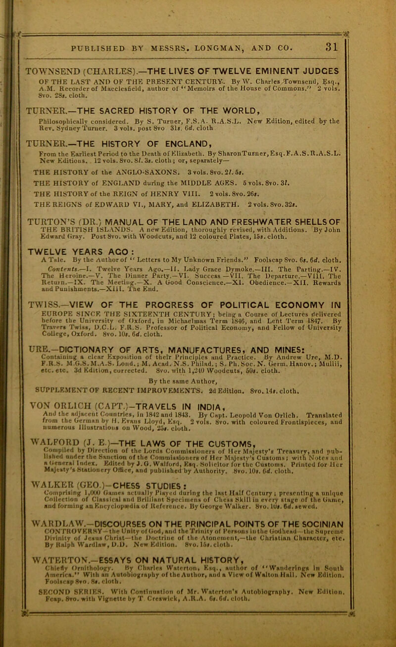 f = ' ... ■ V. PUBLISHED BY MESSRS. LONGMAN, AND CO. 31 TOWNSEND (CHARLES).—THE LIVES OF TWELVE EMINENT JUDGES OF THE LAST AND OF THE PRESENT CENTURY-. By W. Charles Townsend, Bsq-, A.M. Recorder of Macclesfield, author of *^Memolrs of the House of Commons/' 2 vols. 8vo. 28«. cloth. TURNER.—THE SACRED HISTORY OF THE WORLD, Philosophically considered. By S. Turner, F.S.A. R.A.S.L. New Edition, edited by the Rer, Sydney Turner. 3 vols, post 8to 31s. Gd. cloth TURNER.—THE HISTORY OF ENGLAND, From the Earliest Period to the Death of Elizabeth. By SharonTurner,Esq.F.A.S.R.A.S.L. New Editions. 12 vols. 8vo. 8f. 3i. cloth; or, separately— THE HISTORY of the ANGLO-SAXONS. 3 vols. 8vo. 2f. 5s. THE HISTORY of ENGLAND during the MIDDLE AGES. 6 vols.8vo. 3f. THE HISTORY of the REIGN of HENRY Vlll. 2 vols. 8vo. 26f. THE REIGNS of EDWARD VI., MARY, and ELIZABETH. 2 vols. 8vo. 32s. TURTON’S fDR.) MANUAL OF THE LAND AND FRESHWATER SHELLS OF THE BRITISH ISLANDS. A new Edition, thoroughly revised, with Additions. By John Edward Gray. Post 8vo. with Woodcuts, and 12 coloured Plates, 15s. cloth. TWELVE YEARS AGO : A Tale. By the Author of “ Letters to My Unknown Friends.Foolscap 8vo. 6«. Gd. cloth. Contents.—I. Twelve Years Ago.—II. Lady Grace Dymokc.—III. The Parting.—IV. The Heroine.—V, The Dinner Party.—VI. Success—VII. The Departure.—Vlll. The Retain.—2X. The Meeting.—X. A Good Conscience.—XI. Obedience.-XU. Rewards and Punishments.—Xiil. The End. TWISS.—VIEW OF THE PROGRESS OF POLITICAL ECONOMY IN EUROPE SINCE THE SIXTEENTH CENTURY; being a Course of Lectures delivered before the University of Oxford, in Michaelmas Term 18*16, and Lent Term 18*17. Ry Travers Twist, D.C.L. F.R.S. Professor of Political Economy, and Fellow of University College, Oxford. 8vo. lOf. Gd. cloth. URE.-DICTIONARY OF ARTS, MANUFACTURES, AND MINES: Containing a clear Exposition of their Principles tiud Practice. By Andrew Urc, M.D. F.R.S. M.G.S. M.A.S. 1/Oiid.; M. Acad. N.S. Philnd.; S. Ph. Soc. N. Germ. Hanov.; MuUii, etc. etc. 3d Edition, corrected. 8vo. with 1,240 Woodcuts, 50i. cloth. By the same Author, SUPPLEMENT OF RECENT IMPROVEMENTS. 2d Edition. 8vo. 14f. cloth. VON ORLICH (CAPT.)-TRAVELS IN INDIA, And the adjacent Countries, in 1842 and 1843. By Cnpt. Leopold Von Orlich. Translated from the German by H. Evans Lloyd, Esq. 2 vols. 8vo. with coloured Frontispieces, and numerous lllustrattoiii on Wood, 2ot. cloth. WALFORD (J. E.)—THE LAWS OF THE CUSTOMS, Compiled by Direction of the Lords Commissioners of Her Majesty’s Treasury, and pub- lished under the Sanction of the Commissioners of Her Majesty's Customs; with Notes and a (ieneral Index. Edited by J. G. Walford, Esq. Solicitor for the Customs. Printed for Her Majesty's Stationery Office, and published by Authority, bvo. lOi. 6d. cloth. WALKER (GEO.)-CHESS STUDIES: Comprising 1,CKX) Games actually JMayed during the last Half Century ; presenting a unique Collection of Classical and Brilliant Specimens of Chess Skill in every stage of the Game, and forming an Kncyclupoedla of Reference. By George Walker. 8vo. lUi. Gd. sewed. WARDLAW.-DISCOURSES ON THE PRINCIPAL POINTS OF THE SOCINIAN CONTROVERSY—the Unity of God, and the Trinity of Persons in the Godhead—the Supreme Divinity of Jesus Christ—the Doctrine of the Atonement,—the Christian Character, etc* By Ralph Wardlaw, D.D. New Edition. 8vo. I6i. cloth. WATERTON.-ESSAYS ON NATURAL HISTORY, Chiefly Ornithology. By Charles Waterton, Esq., author of ‘'Wanderings in South America.'* With an Autobiography of the Author, and a View of Walton Hall. New Edition. Foolscap 8vo. Hs. cloth. SECOND SERIES. With Continuation of Mr. Walcrton’s Autobiography. New Edition. Fcap. 8vo. with Vignette by T Creswick, A.R.A. Gs.Gd. cloth.