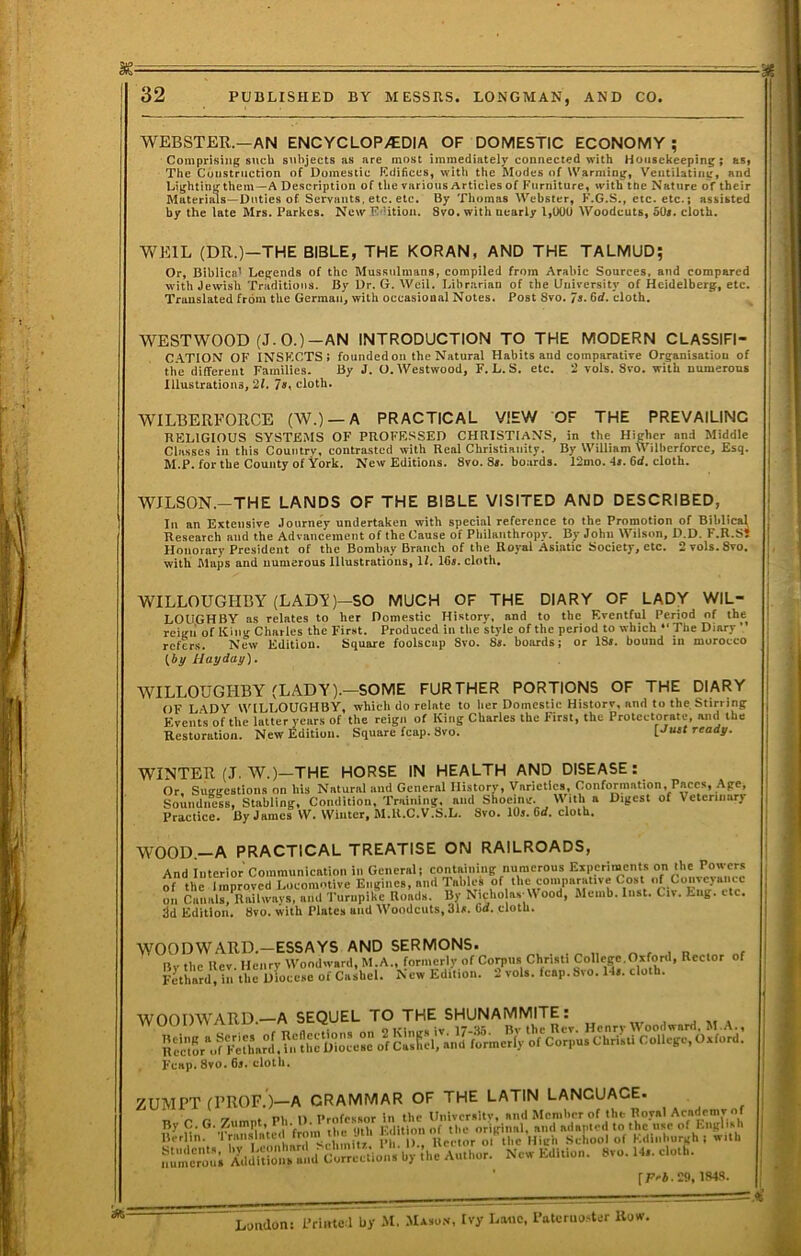WEBSTER.—AN ENCYCLOP.CDIA OF DOMESTIC ECONOMY ; Comprising such subjects as are most immediately connected with Housekeeping; asi The Construction of Domestic Kdificcs, with the Modes of Warming, Ventilating, and Lighting them—A De.scription of the various Articles of Furniture, with tde Nature of their Materials—Duties of Servants, etc. etc. By Thomas Webster, K.G.S., etc. etc.; assisted by the late Mrs. Parkcs. New K'Ution. 8vo. with nearly 1,000 Woodcuts, 50#. cloth. WEIL (DR.)—THE BIBLE, THE KORAN, AND THE TALMUD; Or, Biblical Legends of the Mussulmans, compiled from Arabic Sources, and compared with Jewish Traditions. By Dr. G. Weil. Librarian of the Diiii’ersity of Heidelberg, etc. Translated from the German, with occasional Notes. Post 8vo. 7** cloth. WESTWOOD (J.O.)-AN INTRODUCTION TO THE MODERN CLASSIFI- C.ATION OF INSECTS: founded on the Natural Habits and comparative Organisation of the different Families. By J. O. Westwood, F. L. S. etc. 2 vols. 8vo. with numerous Illustrations, 21. 7», cloth. WILBERFORCE (AV.) —A PRACTICAL VIEW OF THE PREVAILING RELIGIOUS SYSTEMS OF PROFESSED CHRISTIANS, in the Higher and Middle Classes in this Country, contrasted with Real Christianity. By William Wilherforce, Esq. M.P. for the County of York. New Editions. 8vo. 8«. boards. 12mo. 4t. 6d. cloth. WILSON.—THE LANDS OF THE BIBLE VISITED AND DESCRIBED, In an Extensive Journey undertaken with special reference to the Promotion of BihlicH Research and the Advancement of the Cause of Philanthropy. By John Wilson, D.D. F.R.Sl Honorary President of the Bombay Branch of the Royal .Asiatic Society, etc. 2vols.8vo. with Maps and numerous Illustrations, 11. 16s. cloth. WILLOUGHBY (LADY)—SO MUCH OF THE DIARY OF LADY WIL- LOUGHBY as relates to her Domestic History, and to the Eventful Period of the reigii of King Charles the First. Produced in the style of the period to which “The Diary ’ refers. New Edition. Square foolscap 8vo. 8». boards; or 18i. bound in morocco {by Hayday), WILLOUGHBY (LADY).—SOME FURTHER PORTIONS OF THE DIARY OF LADY WILLOUGHBY, which do relate to lier Domestic Historv, and to the Stirring Events of the latter years of the reign of King Charles the First, the Protectorate, and the Restoration. New Edition. Square fcap. 8vo. ready. WINTER (J. W.)—THE HORSE IN HEALTH AND DISEASE: Or, Suggestions on his Natural and General History, Varietlca, Conformation, Paces, Age, Soundness, Stabling, Condition, Training, and Shoeing. W ith a Digest of Veterinary Practice. By James W. Winter, M.U.C.V.S.L. Svo. 10s. Cd. cloth. WOOD.-A PRACTICAL TREATISE ON RAILROADS, And Interior Communication in General: containing numerous Experiments of the Improved Locomotive Engines, and Tables of the comparative Cost of Conveyance on Cuimls.^Rnilwavs, and Turnpike Roads. By Nicho as'M ood, Memb. Inst. Civ. Eng. etc. dd Edition. 8vo. with Plates and Woodcuts, 31*. Od. cloth. WOODWARD.-ESSAYS AND SERMONS. „ , , „ By the Rev. Henry Woodward, M.A., formerly of Coiqnis Chnsti College.Oxforil, Rector of Fethard, in the Diocese of Cashel. New Edition. 2 vols. feap.Svo. H*. cloth. WOODWARD.—A SEQUEL TO THE SHUNAMMITE: rtSr-‘ofF':rh\ri.?:?hr^iv’e^e\rc^i:fij^ Feap.Svo. 6s. cloth. ;UMPT (PROF.)—A GRAMMAR OF THE LATIN LANGUAGE. „ ^ rr . m, 11 Professor in the Univcr«ltv, and Member of the Royal Academy Of ^7 the <Jlh Fdilioii of the original, and adapted to the use of English Berlin. * milr - U 1 ci'lor ol the High School of Edinhurgh : with ^.]i^;irc“iJn^^ Author. New Edition. 8vo. Hs. cloth. ' rEe4.29. ISAS. London: I’rinte 1 by M. Maso.v. Ivy Lane, Paternoster Row,