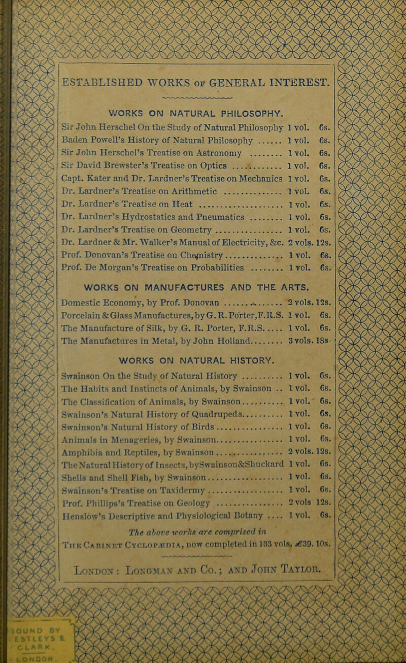 ESTABLISHED WORKS of GENERAL INTEREST, V/ORKS ON NATURAL PHILOSOPHY. Sir John Herschel On the Study of Natural Philosophy Baden Powell’s Historj’’ of Natural Philosophy Sir John Herschel’s Treatise on Astronomy Sir David Brewster’s Treatise on Optics Capt. Kater and Dr. Lardner’s Treatise on Mechanics Dr. Lardner’s Treatise on Arithmetic Dr. Lardner’s Treatise on Heat Dr. Lardner’s Hydrostatics and Pneumatics Dr. Lardner’s Treatise on Geometry Dr. Lardner & Mr. Walker’s Manual of Electricity, &c. Prof. Donovan’s Treatise on Chajnistry Prof. De Morgan’s Treatise on Probabilities WORKS ON MANUFACTURES AND THE ARTS Domestic Economy, by Prof. Donovan Porcelain & Glass Manufactures, by G. R. Porter, F.R.S, The Manufacture of Silk, by .G. R. Porter, F.R.S Tlie Manufactures in Metal, by John Holland 2 vols. 12s, 1 vol. 6s, 1 vol. 6s, 3 vols. 18s WORKS ON NATURAL HISTORY. Swainson On the Study of Natural History 1 vol. 6s The Habits and Instincts of Animals, by Swainson .. 1vol. 6s ’Die Classification of Animals, by Swainson 1vol.' 6s, Swainson’s Natural History of Quadrupeds 1 vol. 6s Swainson’s Natural History of Birds 1 vol. 6s Animals in Menageries, by Swainson 1 vol. 6s Amphibia and Reptiles, by Swainson 2 vols. 12s Tlie Natural I listory of lnsects,bySwainson&Shuckard 1 vol. 6s Shells and Shell Fish, by Swainson 1 vol. 6s Swainson’s Treatise on Ta.xidermy 1 vol. 6s Prof. Phillips’s Treatise on Geology 2 vols 12s Henslow’s Descriptive and Physiological Botany .... 1 vol. Cs The above \rorhe are comprised in ThkCabinkt CYCLoi’.r.niA, now completed in 133 vols. jfi39.10s, London: Longman and Co.; and John Taylou,