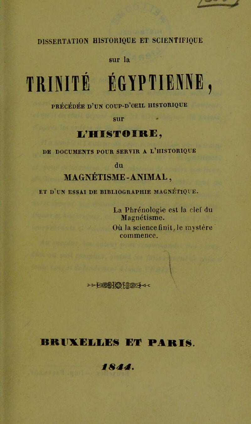 DISSERTATION HISTORIQUE ET SCIENTIFIQUE sur la TRINITÉ IGÏPTIIME, PRÉCÉDÉE D’üN COUP-D’OEIL HISTORIQUE sur li’HISTOIRi:, UE DOCUMENTS POUR SERVIR A L’HISTORIQUE du MAGNÉTISME-ANIMAL, ET d'un essai de BIBLIOGRAPHIE MAGNF.nQl E. La Phrénologte est la ciel du Magnétisme. Où la science finit, le mystère commence. 1 imilXEliliES ET PARIS.
