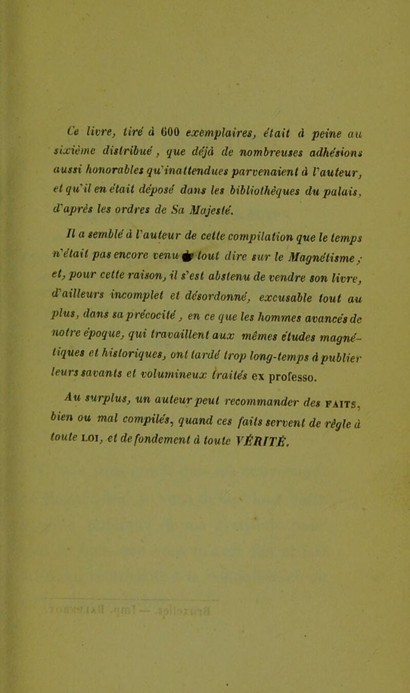 Ce livre, tiré à (JOO exemplaires, était à peine au sixième distribué, que déjà de nombreuses adhésions aussi honorables qu'inattendues parvenaient à l'auteur, et qu'il en était déposé dan^ les bibliothèques du palais, d'après les ordres de Sa Majesté. Il a semblé à l'auteur de cette compilation que le temps n'était pas encore venu tout dire sur le Magnétisme,- et, pour celte raison, il s'est abstenu de vendre son livre, d'ailleurs incomplet et désordonné, excusable tout au plus, dans sa précocité, en ce que les hommes avancés de notre époque, qui travaillent aux mêmes éludes magné- tiques et historiques, ont tardé trop long-temps A publier leurs savants et volumineux traités ex professe. Au surplus, un auteur peut recommander des faits, bien ou mal compilés, quand ces faits servent de règle à toute LOI, et de fondement à toute VÉRITÉ,