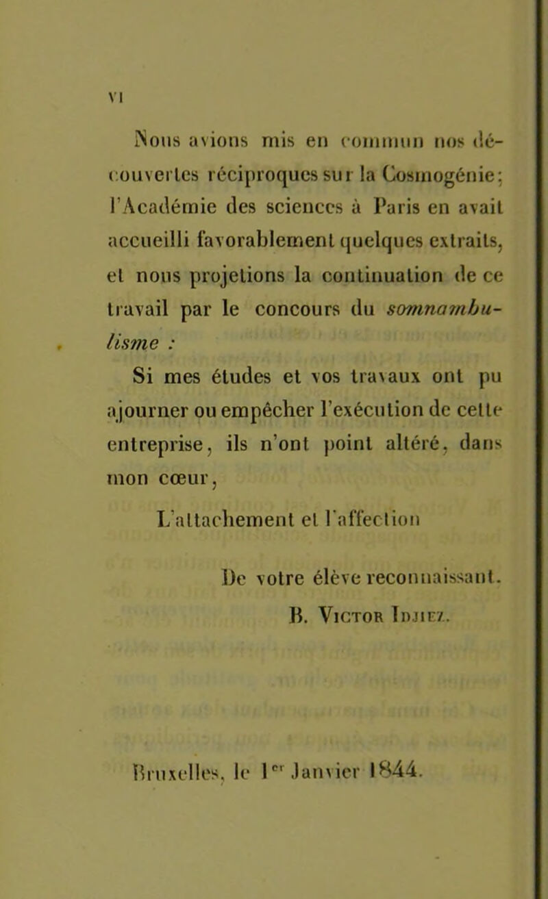 VI îSous avions mis en commun nos dé- couvcrles réciproques sur la Cosmogénie; l’Académie des sciences à Paris en avait accueilli favorablement quelques extraits, et nous projetions la continuation de ce travail par le concours du somnamhu- lisme : Si mes études et vos lra\aux ont pu ajourner ou empêcher l’exécution de celte entreprise, ils n’ont point altéré, dans mon cœur, L’allachemenl et raffeclion De votre élève reconnaissanl. D. Victor Injir/. Drnxelles, le l'.)anvicr 1844.
