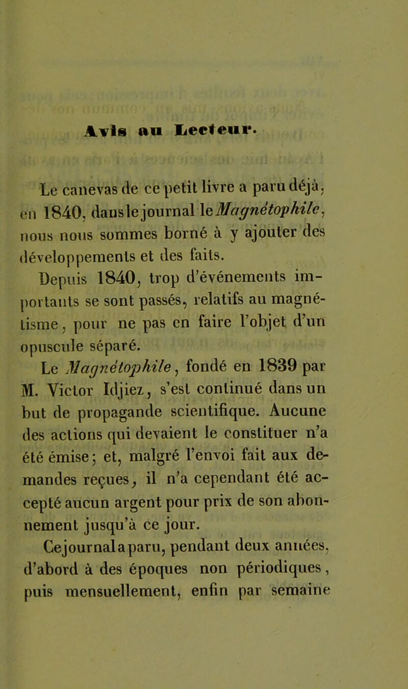 Avis aw Ï4ecteur. Le canevas de ce petit livre a paru déjà, en 1840, dans le journal leMagnétophile^ nous nous sommes borné à y ajouter des développements et des faits. Depuis 1840, trop d’événements im- portants se sont passés, relatifs au magné- tisme , pour ne pas en faire l’objet d’un opuscule séparé. Le Magnéiophile ^ fondé en 1839 par M. Victor Idjiez, s’est continué dans un but de propagande scientifique. Aucune des actions qui devaient le constituer n’a été émise ; et, malgré l’envoi fait aux de- mandes reçues^ il n’a cependant été ac- cepté aucun argent pour prix de son abon- nement jusqu’à ce jour. Cejournalaparu, pendant deux années, d’abord à des époques non périodiques, puis mensuellement, enfin par semaine