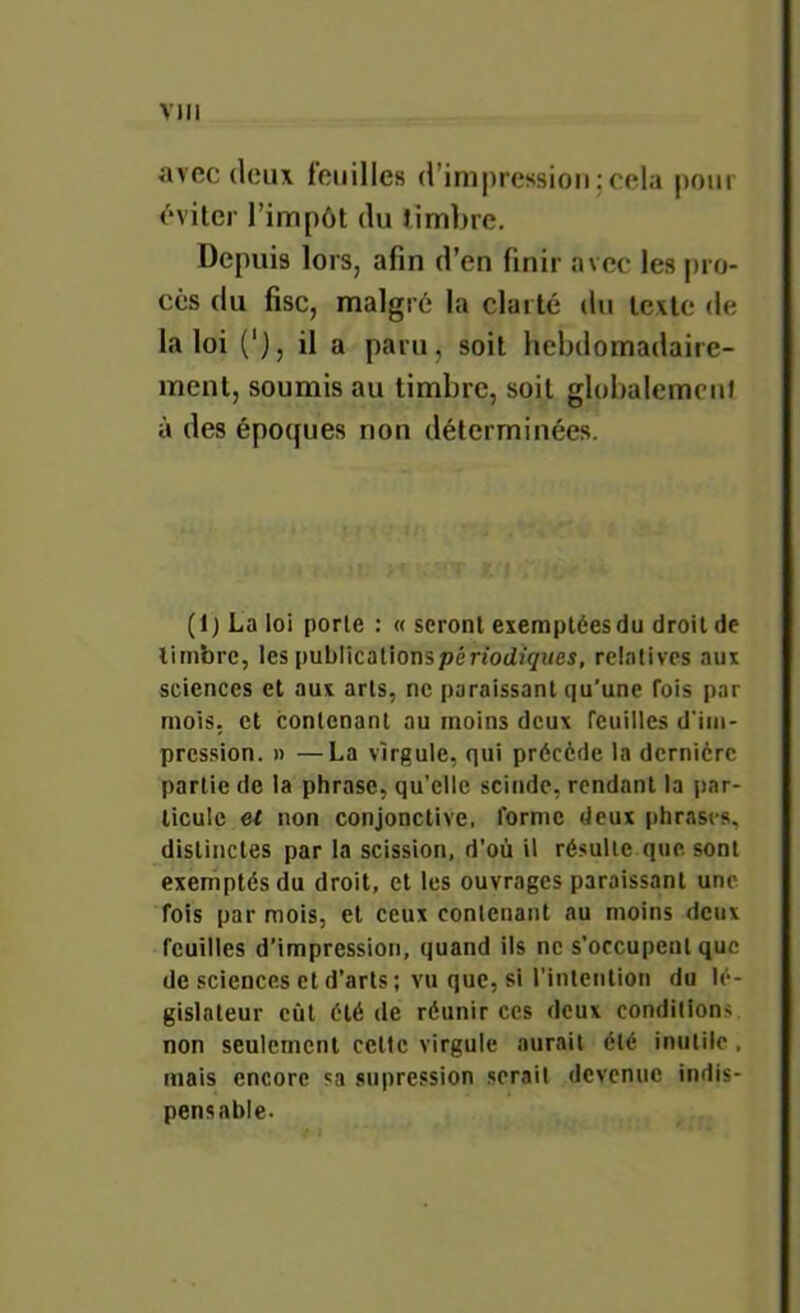 Vlll avec (leux ieiiilles (l’impression;cela pour l'viler l’impôt du timbre. Depuis lors, afin d’en finir avec les pro- cès du fisc, malgré la clarté du texte de la loi ('), il a paru, soit hebdomadaire- ment, soumis au timbre, soit globalement à des épo(fues non déterminées. ( 1) La loi porte : « seront exemptées du droit de limbrc, les publicationspénodi^wei, relatives aux sciences et aux arts, ne paraissant qu’une fois par mois, et contenant au moins deux reuilles d'im- pression. )) —La virgule, qui précède la dernière partie de la phrase, qu’elle scinde, rendant la par- ticule ef non conjonctive, forme deux phrases, distinctes par la scission, d’où il résulte que sont exemptés du droit, et les ouvrages paraissant une fois par mois, et ceux contenant nu moins deux feuilles d’impression, quand ils ne s’occupent que de sciences et d’arts ; vu que, si l’intention do lé- gislateur eût été de réunir ces deux conditions non seulement cette virgule aurait été inutile, mais encore sa supression .serait devenue indis- pensable.