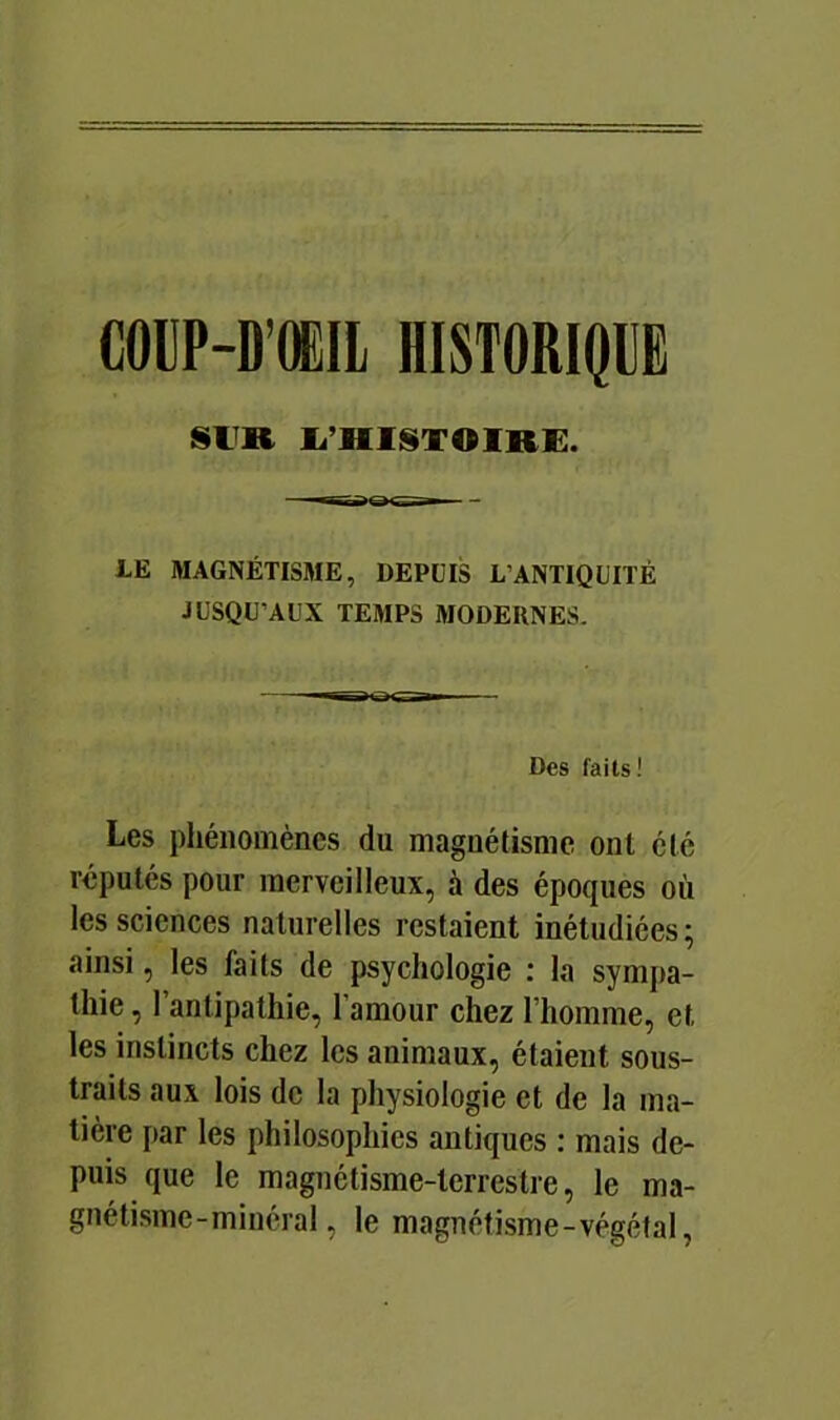 COUP-D’OEIl HISTORIQUE SlîR li’HlSTOlRE. LE MAGNÉTISME, DEPUIS L’ANTIQUITÉ JUSQU’AUX TEMPS MODERNES. Des faits! Les phénomènes du magnétisme ont été réputés pour merveilleux, à des époques où les sciences naturelles restaient inétudiées; ainsi, les faits de psychologie : la sympa- thie , l’antipathie, l’amour chez l’homme, et les instincts chez les animaux, étaient sous- traits aux lois de la physiologie et de la ma- tière par les philosophies antiques : mais de- puis que le magnétisme-terrestre, le ma- gnétisme-minéral, le magnétisme-végétal,