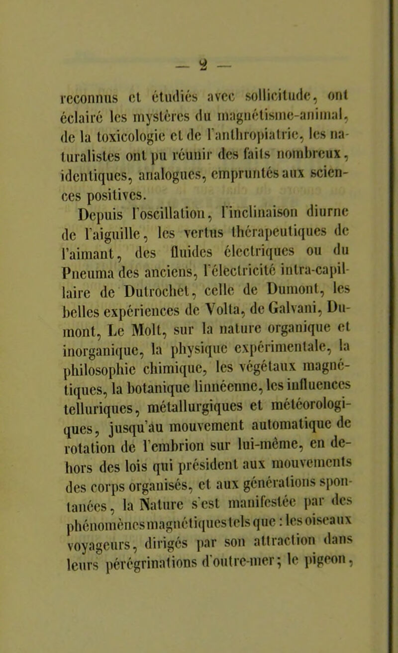 reconnus et étudiés avec sollicitude, oui éclairé les inyslércs du inagnélisine-aninial, de la toxicologie et de ranlhrojdalric, les na- turalistes ont pu réunir des (ails nombreux, identiques, analogues, empruntés aux scien- ces positives. Depuis l’oscillation, rinclinaison diurne de raiguillc, les vertus thérapeutiques de l’aimant, des fluides électriques ou du Pneuma des anciens, l’électricité intra-cajjil- laire de Dutrochet, celle de Dumont, les belles expériences de Voila, de Galvani, Du- mont, Le Molt, sur la nature organique et inorgani(iue, la physique exi>érimentale, la philosophie chimique, les végétaux magné- tiques, la botanique linnéennc, les iulluenccs telluriques, métallurgiques et météorologi- ques, jusqu’au mouvement automatique de rotation de l’cmbrion sur lui-même, en de- hors des lois qui président aux mouvements des corps organisés, et aux générations spon- lanées, la Nature sest manifestée par des phénomènesmagnéti(iuestelsque ; Icsoiseaux voyageurs, dirigés par son attraction dans leurs pérégrinations d'outre-mer; le pigeon.