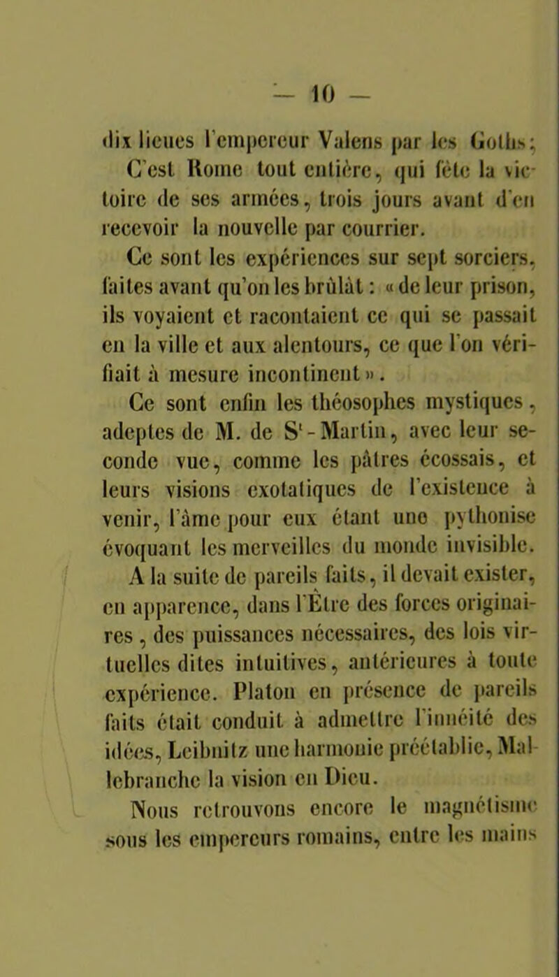 <lix lieues l’empereur Vaiens par les (iolhs; C’est Home tout entière, qui fête la vic- toire (le ses années, trois jours avant d’en recevoir la nouvelle par courrier. Ce sont les expériences sur sept sorciers, laites avant qu’on les brûlât : « de leur prison, ils voyaient et racontaient ce qui se passait en la ville et aux alentours, ce que l’on véri- fiait à mesure incontinent ». Ce sont enfin les tliéosophcs mystiques, adeptes de M. de S‘-Martin, avec leur se- conde vue, comme les pâtres écossais, et leurs visions exolaliques de l’existence à venir, l’ànic pour eux étant une pythonisc évoquant les merveilles du monde invisible. / A la suite de pareils faits, il devait exister, en apparence, dans l'Ètrc des forces originai- res , (les puissances nécessaires, des lois vir- tuelles dites intuitives, antérieures à toute expérience. Platon en ju'ésence de jiareils laits était conduit à admettre l’iiméité des idé(», Leibnitz une harmonie préétablie. Mal Icbranchc la vision en Dieu. Nous retrouvons encore le magnétisnu! sous les empereurs romains, entre les mains