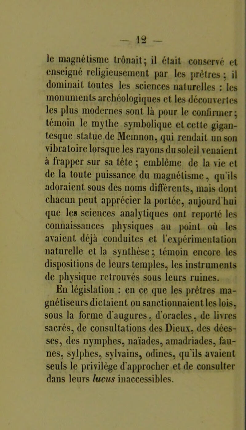 le magnétisme trônait; il était conservé et enseigné religieusement par les jirétres ; il dominait toutes les sciences naturelles : les , monuments archéologiques et les découverles j les plus modernes sont là j)Our le confirmer; témoin le mythe symbolique et cette gigan- tesque statue de Memnon, qui rendait un son vibratoire lorsque les rayons du soleil venaient à frapper sur sa tète ; emblème de la vie et de la toute puissance du magnétisme, qu'ils adoraient sous des noms différents, mais dont chacun peut apprécier la portée, aujourd'hui que les sciences analytiques ont reporté les connaissances physiques au jioint où les avaient déjà conduites et rexpérimeiitation naturelle et la synthèse ; témoin encore les dispositions de leurs temples, les instruments de physique retrouvés sous leurs ruines. En législation : eu ce que les prêtres ma- gnétiseurs dictaient ou sanctionnaient les lois, sous la forme d’augures, d’oracles, de livres sacrés, de consultations des Dieux, des dées- ses, des nymphes, naïades, amadriades, fau- nes, sylphes, sylvains, odines, qu’ils avaient seuls le privilège d'approcher et de consulter dans leurs lucus inaccessibles.