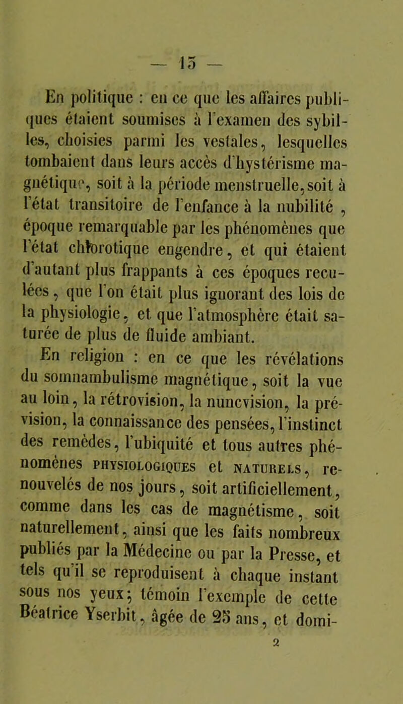 15 — En politique : en ce que les alîaires publi- (jues étaient soumises à rexainen des sybil- les, choisies parmi les vestales, lesquelles tombaient dans leurs accès d’hystérisme ma- gnétique, soit à la période menstruelle,soit à l’état transitoire de l’enfance à la nubilité , époque remarquable par les phénomènes que l’état chforotique engendre, et qui étaient d’autant plus frappants à ces époques recu- lées , que l’on était plus ignorant des lois de la physiologie, et que l’atmosphère était sa- turée de plus de fluide ambiant. En religion : en ce que les révélations du somnambulisme magnétique, soit la vue au loin, la rétrovision, la nunevision, la pré- vision, la connaissance des pensées, l’instinct des remèdes, l’ubiquité et tous autres phé- nomènes PHYSIOLOGIQUES et NATURELS, re- nouvelcs de nos jours, soit artificiellement, comme dans les cas de magnétisme, soit naturellement, ainsi que les faits nombreux publiés par la Médecine ou par la Presse, et tels qu’il se reproduisent à chaque instant sous nos yeux; témoin l’exemple de cette Béatrice Yserbit, âgée de 25 ans, et domi- 2