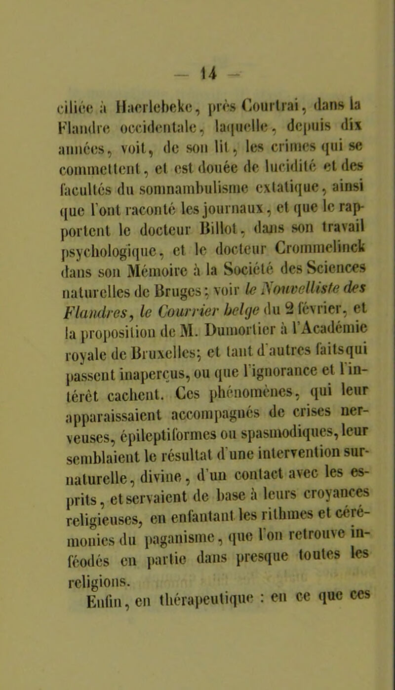 ciliée à llacrlcbekc, prés (iOurlrai, dans b Flandre occidentale, la([iielle, depuis dix années, voit, de son lit, les crimes qui se coinmcUent, et est douée de lucidité et des lacultcs du somnambulisme extatique, ainsi que l’ont raconté les journaux, et que le rajv portent le docteur Billot, dans son travail psychologique, et le docteur Croinmelinck dans son' Mémoire h la Société des Sciences naturelles de Bruges voir Nouvelliste des Flandres, le Courrier belge du 2 février, et la proposition de M. Dumortier a 1 Académie royale de Bruxelles^ et tant d'autres faitsqui liassent inaperçus, ou que l’ignorance et 1 in- térêt cachent. Ces phénomènes, qui leur apparaissaient accompagnés de crises ner- veuses, épileptiformes ou spasmodiques, leur semblaient le résultat d’une intervention sur- naturelle, divine, d’un contact avec les es- prits, et servaient de base à leurs croyances religieuses, en enfantant, les rithines et céré- monies du paganisme, que l’on retrouve in- féodés en partie dans presque toutes les religions. Enlin, en thérapeutique : en ce que ces