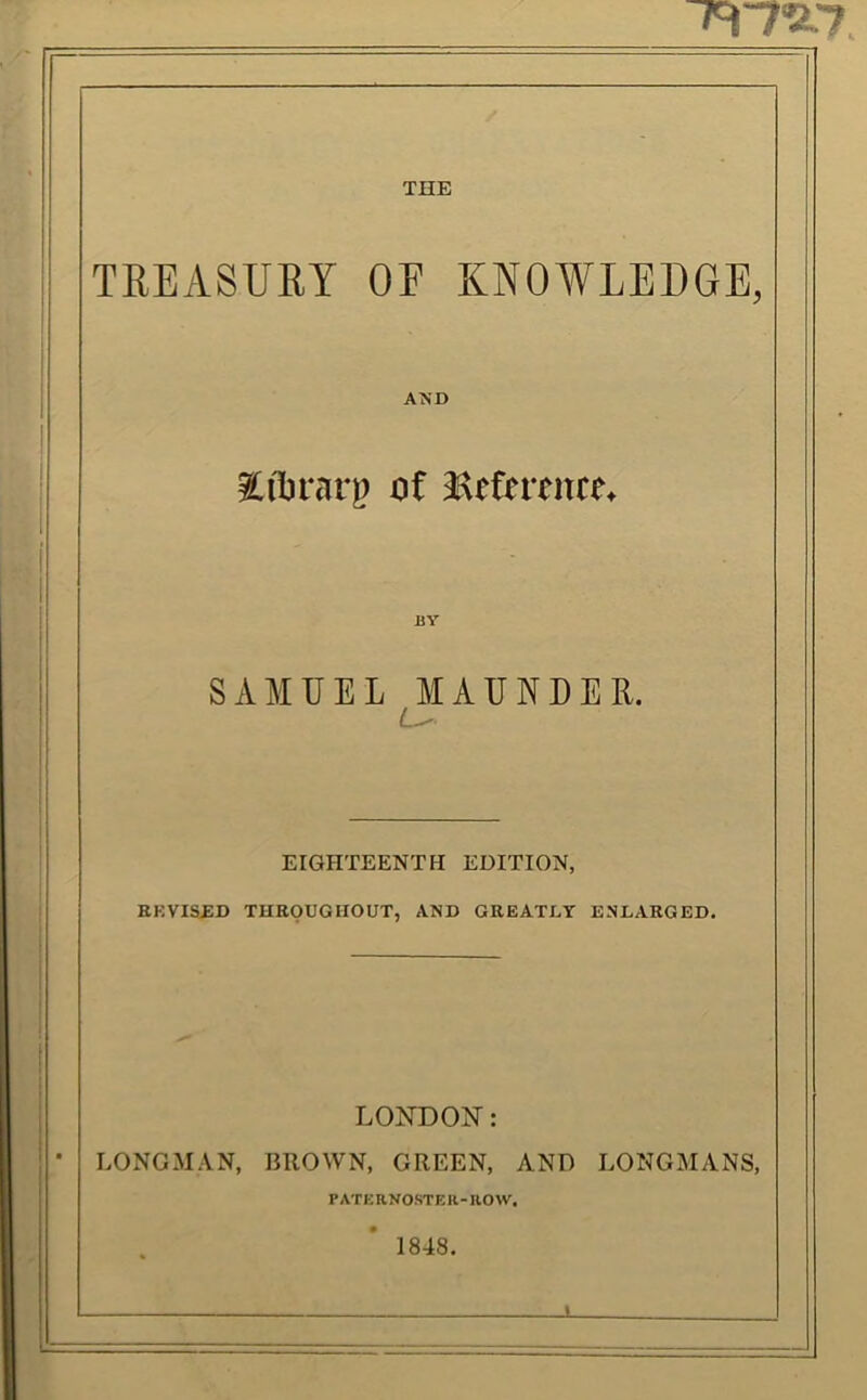 ^'7'2.7 THE TREASUEY OF KNOWLEDGE, AND ?[il)rarp of Heferenre^ BY SAMUEL MAUNDER. EIGHTEENTH EDITION, ep:vist:d tueoughout, and geeatx.y enlaeged. LONDON: • LONGMAN, BROWN, GREEN, AND LONGMANS, PATKRNOSTER-ROW. 1848.