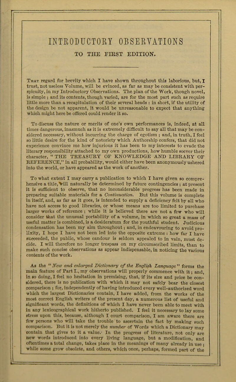 INTEODUCTORY OBSERVATIONS TO THE FIRST EDITION. That regard for brevity which I have shown throughout this laborious, but, I trust, not useless Volume, will be evinced, as far as may be consistent with per- spicuity, in my Introductory Observations. The plan of the Work, though novel, is simple; and its contents, thongh varied, are for the most part such as require little more than a recapitulation of their several heads : in short, if the utility of the design be not apparent, it would be unreasonable to expect that anything which might here be offered could render it so. To discuss the nature or merits of one’s own performances is, indeed, at all times dangerous, inasmuch as it is extremely difficult to say all that may be con- sidered necessary, without incurring the charge of egotism ; and, in truth, I feel so little desire for the kind of notoriety which Authorship confers, that did not experience convince me how Injurious it has been to my interests to evade the literary responsibility attached to my own productions, how humble soever their character, “ THE TREASUHY OF KNOWLEDGE AND LLBKARY OF REFERENCE,” in all probability, would either have been anonymously ushered into the world, or have appeared as the work of another. To what extent I may carry a publication to which I have given so compre- hensive atitle,>ill naturally be determined by future contingencies ; at present it is sufficient to observe, that no inconsiderable progress has been made in preparing suitable materials for a Continuation. But this volume is complete in itself, and, as far as it goes, is intended to supply a deficiency felt by all who have not access to good libraries, or whose means are too limited to purchase larger works of reference ; while it is believed there are not a few who will consider that the unusual portability of a volume, in which so great a mass of useful matter is combined, is a desideratum for the youthful student. Judicious condensation has been my aim throughout; and, in endeavomnng to avoid pro- lixity, I hope I have not been led into the opposite extreme: how far I have succeeded, the public, whose candour is seldom appealed to in vain, must de- cide. I will therefore no longer trespass on my circumscribed limits, than to make such concise observations ns appear indispensable, in noticing the various contents of the work. As the “ Veto and enlarged Dictionary of the Englieh Language ” forms the main feature of Part I., my observations will properly commence with it; and, in so doing, I feel no hesitation in premising, that, if its size and price be con- sidered, there is no publication with which it may not safely bear the closest comparison ; for. Independently of having introduced every well-authorized word which the largest Dictionaries contain, I have atlded, from the works of the most correct English writers of the present day, a numerous list of useful and significant words, the definitions of which I have never been able to meet with in any lexicographical work hitherto published. I feel it necessary to lay some stress upon this, because, although I court comparison, I am aware there are few persons who will take the trouble to ascertain the fact by making sucli comparison. But it is not merely the number of Words which a Dictionary may contain that gives to it a value.- In the progress of literature, not only arc new words introduced into every living language, but a modification, and oftentimes a total change, takes place in the meanings of many already in use ; while some grow obsolete, and others, which once, perhaps, formed part of the