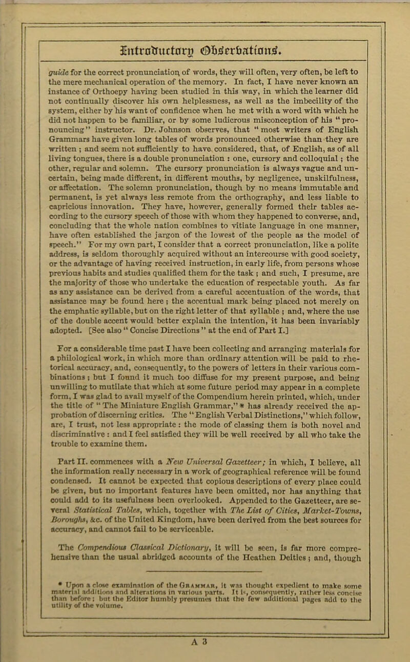 Introtfuftrrry Oft'Jcr&atfnu^. guide for the correct p^onunciatio^ of words, they will often, very often, be left to the mere mechanical operation of the memory. In fact, I have never known an instance of Orthoepy having been studied in this way, in which the learner did not continually discover his own helplessness, as well as the imbecility of the system, either by his want of confidence when he met with a word with which he did not happen to be familiar, or by some ludicrous misconception of his “ pro- nouncing” instructor. Dr. Johnson observes, that “most writers of English Grammars have given long tables of words pronounced otherwise than they are written ; and seem not sufficiently to have considered, that, of English, as of all living tongues, there is a double pronunciation : one, cursory and colloquial; the other, regular and solemn. The cursory pronunciation is always vague and un- certain, being made different, in different mouths, by negligence, nnskilfulness, or affectation. The solemn pronunciation, though by no means immutable and permanent, is yet always less remote from the orthography, and less liable to capricious innovation. They have, however, generally formed their tables ac- cording to the cursory speech of those with whom they happened to converse, and, concluding that the whole nation combines to vitiate language in one manner, have often established the jargon of the lowest of the people as the model of speech.” For my own part, I consider that a correct pronunciation, like a polite address, is seldom thoroughly acquired without an intercourse with good society, or the advantage of having received instruction, in early life, from persons whose previous habits and studies qualified them for the task ; and such, I presume, are the majority of those who undertake the education of respectable youth. As far as any assistance can be derived from a careful accentuation of the words, that assistance may be found here; the accentual mark being placed not merely on the emphatic syllable, but on the right letter of that syllable ; and, where the use of the double accent would better explain the intention, it has been invariably adopted. [See also “ Concise Directions ” at the end of Part I.] For a considerable time post I have been collecting and arranging materials for a philological work, in which more than ordinary attention will be paid to rhe- torical acciuacy, and, consequently, to the powers of letters in their various com- binations ; but I found it much too diffuse for my present purpose, and being unwilling to mutilate that which at some future period may appear in a complete form, I was glad to avail myself of the Compendium herein printed, which, under the title of  The Miniature English Grammar,” * has already received the ap- probation of discerning critics. The “Engiish Verbal Distinctions,” which follow, are, I trust, not less appropriate: the mode of classing them is both novel and discriminative: and I feel satisfied they will be well received by all who take the trouble to examine them. Part n. commences with a iTeio Universal Gazetteer; in which, I believe, all the information really necessary in a work of geographical reference will be found condensed. It cannot be expected that copious descriptions of every place could be given, but no important features have been omitted, nor has anything that could add to its usefulness been overlooked. Appended to the Gazetteer, are se- veral Statistical Tables, which, together with IVic List of Cities, Market-Towns, Boroughs, Sec. of the United Kingdom, have been derived from the best sources for accuracy, and cannot fail to be serviceable. The Compendious Classical Dictionary, it will be seen, is far more compre- hensive than the usual abridged accounts of the Heathen Deities j and, tliough • Upon a close eiamlnallon of thcOnAHMAR, It w.is thought expedient to make some material additions and alterations in various parts. It l», consequently, rather less concise than l«fore; but the Kdltor humbly presumes that the few auditional pages add to the utility of the volume.