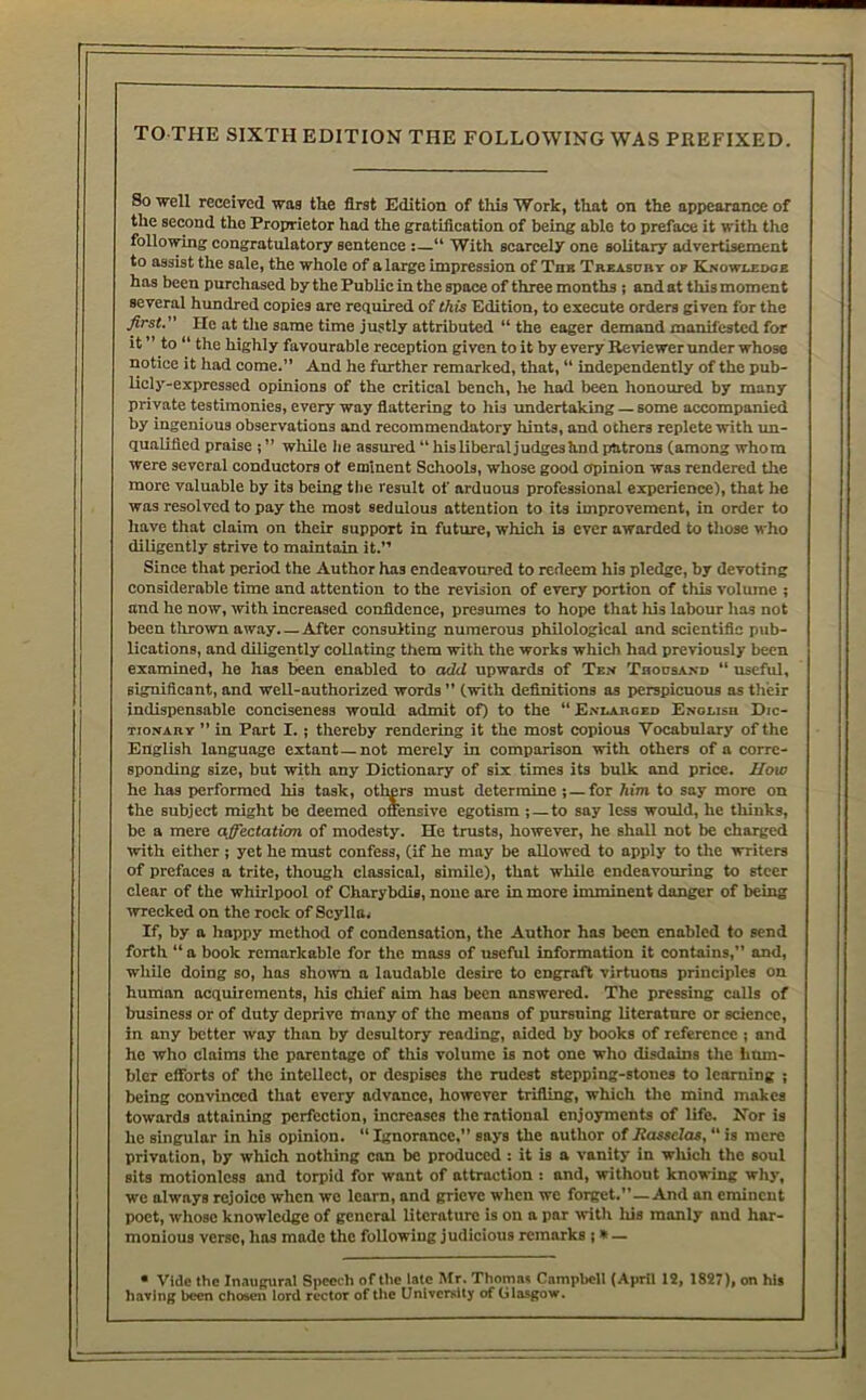 TO THE SIXTH EDITION THE FOLLOWING WAS PREFIXED. So well received was the first Edition of tliis Work, that on the appearanee of the second the Proprietor had the gratifieation of being able to preface it with the following congratulatory sentence :—“ With scarcely one solitary advertisement to assist the sale, the whole of a large impression of Thb Tabasurt op Xnowi.ex>ob has been purchased by the Public in the space of three months i and at this moment several hundred copies are required of this Edition, to execute orders given for the first. He at the same time justly attributed “ the eager demand manifested for it ” to “ the highly favourable reception given to it by every Reviewer under whose notice it had come.” And he further remarked, that, “ independently of the pub- licly-expressed opinions of the critical bench, he hod been honoured by many private testimonies, every way fiattering to his undertaking — some accompanied by ingenious observations and recommendatory hints, and others replete with un- qualified praise j ” while lie assured “ hisliberaljudgeshnd patrons (among whom were several conductors of eminent Schools, whose good opinion was rendered the more valuable by its being the result of arduous professional experienee), that he was resolved to pay the most sedulous attention to its improvement, in order to have that claim on their support in future, which is ever awarded to tliose who diligently strive to maintain it.” Since that period the Author has endeavoured to redeem his pledge, by devoting considerable time and attention to the revision of every portion of this volume ; and he now, rvith increased confidence, presumes to hope that his labour has not been thrown away After eonsulting numerous philological and scientific pub- lications, and diligently collating them with the works which had previously been examined, he has been enabled to add upwards of Ten Thousand “ useful, significant, and well-authorized words ” (with definitions as perspicuous as their indispensable conciseness would admit of) to the  E.viahobd ENOtisn Dic- tionary ” in Part I. ; thereby rendering it the most copious Vocabulary of the English language extant—not merely in comparison with others of a corre- sponding size, but with any Dictionary of six times its bulk and price. Mow he has performed his task, others must determine j — for him to say more on the subject might be deemed offensive egotism j — to say less would, he thinks, be a mere aff&ctatkm of modesty. He trusts, however, he shall not be charged with either ; yet he must confess, (if he may be allowed to apply to the writers of prefaees a trite, though classical, simile), that while endeavouring to steer clear of the whirlpool of Charybdis, none are in more imminent danger of being wrecked on the roek of Scylla, If, by a happy method of condensation, the Author has been enabled to send forth “ a book remarkable for the mass of useful information it contains,” and, while doing so, has shown a laudable desire to engraft virtuous principles on human acquirements, his cliief aim has been answered. The pressing calls of business or of duty deprive many of the means of pursuing literature or science, in any better way than by desultory rending, aided by books of referenee ; and he who claims the parentage of this volume is not one who disdains tire iium- bler efforts of the intellect, or despises the rudest stepping-stones to learning ; being convinced that every advance, however trifling, which the mind mokes towards attaining perfection, increases tlie rational enjoyments of life. Nor is he singular in his opinion. “ Ignorance.” says the author of Jiasselas, “ is mere privation, by which nothing con be produced: it is a vanity in wlxich the soul sits motionless and torpid for want of attraction : and, without knowing why, we always rejoice when we learn, and grieve when we forget.”—And an eminent poet, wliose knowledge of general literature is on a par with liis manly and har- monious verse, has made the following judicious remarks ;» — • Vide the Inaugural Speech of the late Mr. Thomas Campbell (April IS, 1827), on his having been chosen lord rector of the University of Glasgow.