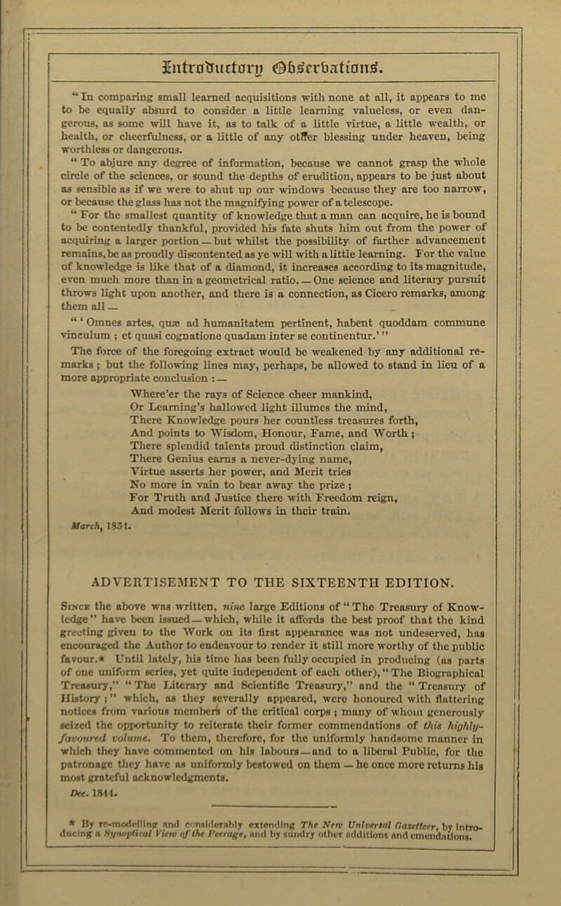 Siitrolructai'i) (iBfi^rrbatt'onS. “ In comparing small learned acquisitions with none nt all, it appears to me to be equally absurd to consider a little learning valueless, or even dan- gerous, as some will have it, as to talk of a little virtue, a little wealth, or health, or cheerfulness, or a little of any otlTer blessing tmder heaven, being worthless or dangerous. “ To abjure any degree of information, because we cannot grasp the whole circle of the sciences, or sound the depths of erudition, appears to be just about as sensible as if we were to shut up our windows because they are too narrow, or because the glass has not the magnifying power of a telescope. “ For the smallest quantity of knowledge that a man can acquire, he is bound to be contentedly thankful, provided his fate shuts him out from the power of acquiring a larger portion — but whilst the possibility of farther advancement remains, be as proudly discontented as ye will with a little learning. For the value of knowledge is like that of a diamond, it increases according to its magnitude, even much more than in a geometrical ratio One science and literary pursuit throws light upon another, and there is a connection, as Cicero remarks, among them alt — “ ‘ Omnes artes, quae ad humanitatem pertinent, habent quoddam commune vinculum ; et quasi cognatione quadam inter se continentur.’ ” The force of the foregoing extract would be weakened by any additional re- marks ; but the following lines may, perhaps, be allowed to stand in lieu of a more appropriate conclusion : — Where’er the rays of Science cheer mankind. Or I/Caming’s hallowed light illumes the mind. There Knowledge pours her countless treasures forth. And points to Wisdom, Honour, Fame, and Worth; Tliere splendid talents proud distinction claim. There Genius earns a never-dying name. Virtue asserts her power, and Merit tries No more in vain to bear away the prize ; For Truth and Justice there with Freedom reign. And modest Merit follows in their train. Uarch, 1S3I. ADVEIITISEMENT TO THE SIXTEENTH EDITION. SiNCB the above was written, nitie large Editions of “ The Treasury of Know- ledge” luive been issued—which, while it affords the best proof tliat the kind greeting given to the Work on its first appearance was not undeserved, has encouraged the Author to endeavour to render it still more worthy of tlic public favour.* Until lately, his time has been fully occupied in producing (as parts of one uniform scries, yet quite independent of each other), “ Tlie Biographical Treasmy, “ The Literary and Scientific Treasury,” and tlie “ Treasury of History;” which, os they severally appeared, were honoured with flattering notices from various membert of the critical corps ; many of whom generously seized the opportunity to reiterate their former commendations of this fiighly- favourtd volume. To them, therefore, for the uniformly handsome manner in which they have oimmcnted on his labours —and to a liberal Public, for the patronage tlicy have as uniformly bestowed on tlicm — he once more returns his most grateful acknowledgments. Dte. 1841. * By rc-rruxlelllng nmi corulilerably eitending The Neru Untverial Oaullerr, by Intro- ducing a St/niiptUal KiVro qf the Peerage, and by sundry other additions and emendations.