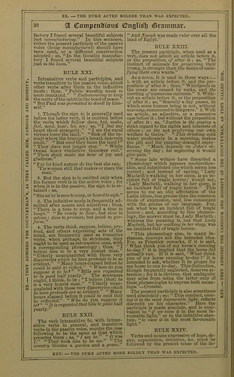 EX THEY ADMIRED THE COUNTRYMAN’S, AS THEY CALLED HIM, CANDOUR AND HONESTY, EX. — THE DUKE ACTED BOLDER THAN WAS EXPECTED. factory I found several beautiful subjects just manufacturing. In this sentence, either tlie present participle of the passive voice (.being manufactured) should have been used, or a different construction adopted: as, “ In the Gobelin manufac- tory I found several beautiful subjects Intransitive verbs and participles, and verbs transitive in the passive voice, admit mode: thus, “ Public worship tends to unite manlcind.” “ Endeavouring to keep the unity of the spirit in the bond of peace.’’ “ ButPaul was permitted to dwell by him- self.” 1. Thousli the sign to is generally used before the latter verb, it is omitted before the verbs which follow dare, hid, make, feel, need, hear, let, see; as, “I feel my heart throb strangely.” “ I see the rural virtues leave the land.” “ Sick of the tu- mult where the trumpet’s breath bids ruin smile. “ But need they leave the land ? ” “ They dare not longer stay. “ While Ocean hears vindictive thunders roll. “Thou shalt make pae hear of joy and gladness.” “ For let kind nature do the best she can, ’Tis woman stiU that makes or mars the man.” 2. But the sign to is omitted only when the former verb is in the active voice j for when it is in the passive, the sign to is re- tained : as, “ She ne’er is seen to weep, or heard to sigh. 3. The infinitive mode is frequently ad- “There is a time to weep, and a time to laugh. “ Be ready to hear, but slow to advise ; slow to promise, but quick to per- form. 4. The verbs think, suppose, believe, pre- tend, and others expressing acts of the mind, are frequently used as transitive verbs, when perhaps, in strictness, they ought to be used as intransitive ones, with a corresponding phraseology; thus, “ I believe him to be a very honest man.” “Utterly unacquainted with those very discoveries which he here pretent/s to be so evident.” “ Many hours elapsed before he could he said to reflect.  Whom do you suppose it to be* “Bills are requested to be paid half yearly.” The sentences ought, I tliiiik, to be ; “I believe [that] he is a very honest man.” “Utterly unac- quainted with those very discoveries ic/uc/i he herd pretends are so evident. Many liours elapsed before it could be said that he reflected. “ I17io do you suppose it isf It isrcqitcsted that bdlsbepatd Iialf yearly.” RUBE XXII. The verb intransitive be, with intran- sitive verbs in general, und^ transitive verbs in the passive voice, require the case following to be the same as that which precedes them ; as, “ / am he. btveas I. “They took him to lie me. Iho country blooms a garden and a prarc. “ And Joseph was made ruler over all the land of EgjTit.” RUBE xxirr. The present participle, when used as a verb,does not admit an article before it, or the preposition of after it; as, “ The young, is stronger than the desire of satis- As a noun, it is nsed in three ways :— 1, with an article before it, and the pre- position of after it; thus, “ Wliirlpoois in the ocean are cansed by roeks, and the meeting of numerous currents.” 2. With- out an article before it, or the preposition of after it; as, “ Scarcely a day passes, in which some human being is not, without learnij^, summoned to the grave.” 3. With an article, an adjective, or a possessive case before it j but without the preposition of after it: as, “Justice is the paying a strict regard to the rights and interests of others ; or the not preferring our own welfare to theirs.” “ This drinking cold water moderately in a morning, makes the pill and the pnrging-draught super- fluons.” “Much depends on John's ob- serving the day; his neglecting it would give pain.” i “ Some late writers have disearded a phraseology which appears unobjection- ' able, and snbstitnted one which seems less i eorrect: and Instead of saying; ‘ Bady ' hlacbeth’s walking in her sleep, is an in- cident full of tragic horror,’ would say,' ‘ Bady Macbeth, walking in her sleep, is I an incident full of tragic horror.” This seems to me an idle aftectation of the Batin idiom, less precise than the common mode of expression,-and less consonant '■ ask what was an incident full of tragic j horror; and, according to this pliraseo- i logy, the answer must be, Badj' Macbeth : ! whereas the meaning is, not that Lady , Macbeth, but her walking in her sleep, was an incident full of tragic horror. “Tliis phraseology also, in many in- stances, conveys not the intended idea. For, ns Priestley remarks, if it is said, ‘ What think you of my horse’s running to-day ?’ it is implied that the horse did actually run. If it is said, ‘ What think you of my horse running to-day ? ’ it is intended to ask, whether it be proper for my horse to run to-day. This distinction, though frequently neglected, deserves at- i tention ; for it is obvious, that ambiguity may arise from using the latter only of 1 these phraseologies to express both mean- ings.’—Oombi^ I The present participle is also sometimes used absolutely; so: “ This conduct,n’nr- ing it in the most favourable light, reflects discredit on his character.” Here the i participle is made absolute, and is equi- I valent to “ if we view it in the most fa- I voiirahle light,” or to tlic inflnitivc abso- lute, to view it in the most favourable light.” i RUT.E XXIV. ' Verbs and nouns exiiressivc of hope, de- sire, c.rnectntinn, intention, &c. inn.t be followcu by the present tense of the in- KEY. THE DUKE ACTED MORE BOLDLY THAN WAS EXI’ErTED. THEY ADMIUED THE CANDOUR AND HONESTY OF THE COUNTRYMAN, AS THEY CALLED HIM