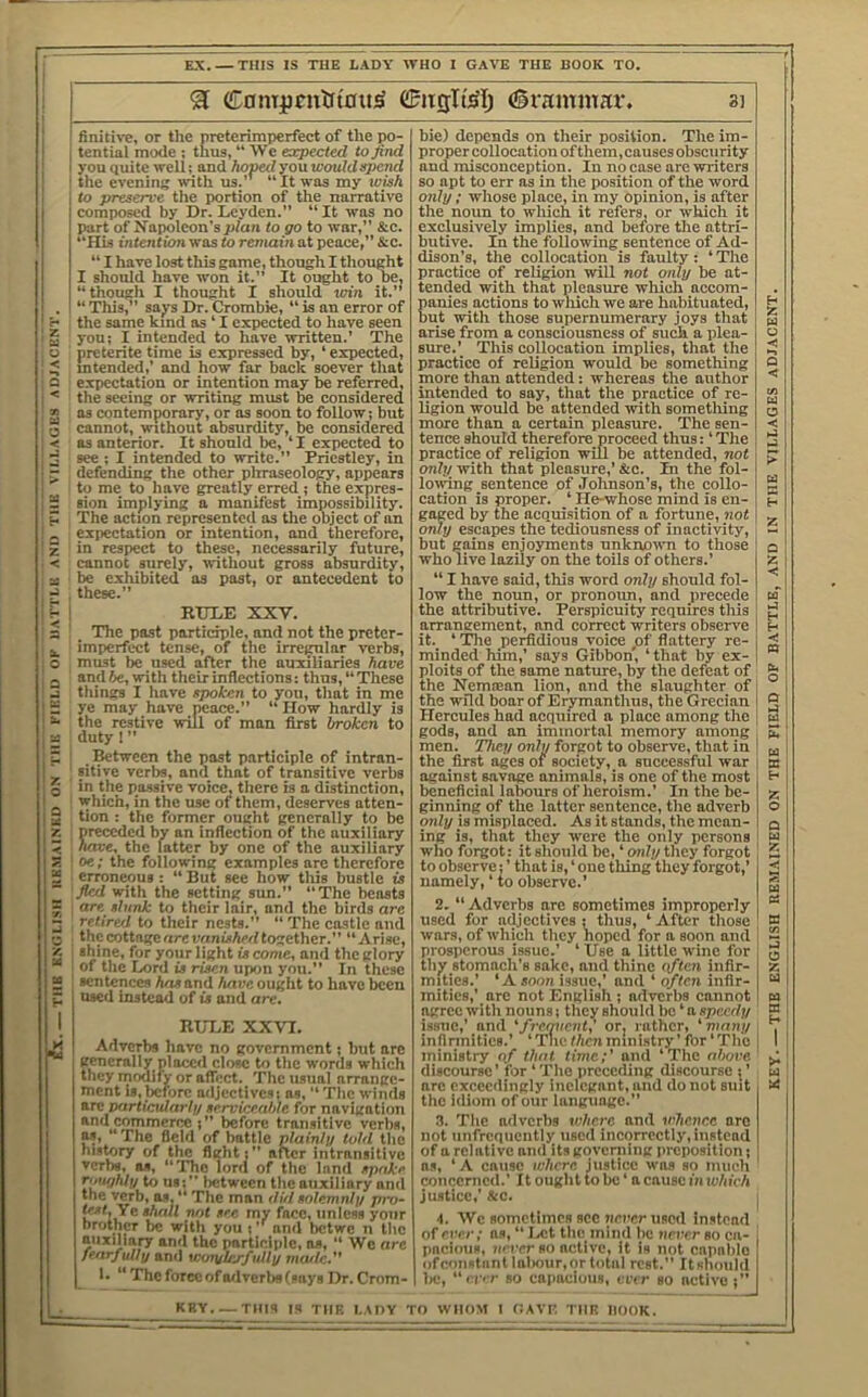 'xl C0mpcntft'0tt^ (grammar. sj tential mode ; thus, “ We expected to find you quite well; and hoped you would spend the evening with us.’’ “ It was my wish to preserve the portion of the narrative part of Napoleon’s jjlaii to go to war,” &c. “His intention was to remain at peace,” &c. “ I have lost this game, though I thought I should have won it.” It ought to be, “though I thought I should win it.” “ This,” says Dr. Crombie, “ is an error of the same kind as ‘ I expected to have seen you; I intended to have written.’ The preterite time is expressed by, ‘ expected, mtended,’ and how far back soever that expectation or intention may be referred, the seeing or writing must be considered ns contemporary, or as soon to follow; but cannot, without absurdity, be considered as anterior. It should be, ‘ I expected to see; I intended to write.” Priestley, in defending the other plrraseology, appears to me to have greatly erred ; the expres- sion implying a manifest impossibility. The action represented as the object of an expectation or intention, and therefore, in respect to these, necessarily future, cannot surely, without gross absurdity, be exhibited os post, or antecedent to these.” The past participle, and not the preter- imperfect tense, of the irregular verbs, and be, with their inflections: thus, “ These things I have spoken to you, that in me ye niay have peace.” “How hardly is the restive will of man first broken to duty 1 ” ^tween the past participle of intran- sitive verbs, and that of transitive verbs in the passive voice, there is a distinction, which, in the use of them, deserves atten- tion : the former ought generally to be preceded by an inflection of the auxiliary have, the latter by one of the auxiliary oe; the following examples are therefore erroneous : “ But see how tliis bustle is fled with the setting sun.” ‘”rhe beasts are slunk to their lair, and the birds are retired to their nests.” “ The castle and the cottage nrevnnished together.” “Arise, shine, for your light is come, and the glory of the Lord is risen upon you.” In these sentences has and have, ought to have ^cn used instead of is and are, RULE XXVI. Adverbs have no government; but arc ^ generally ploiaid close to the words which they modify or affect. The usual arrange- ment is,before adjectives; as, “ The winds B-re particida7if/ serviceable for navigation and commerce ;” before transitive verba, as, “The field of battle plainlu told the his^ry of the fight;” after intransitive verbs, os, “The lord of the land spake r'l'ujhlii to 118: between tlic auxiliary and the verb, as, “ The man ditl solemnlp pro- w../. Ye shall not see my face, unless your brother be with you ;and betwe n the auxiliary and the participle, ns, “ We are fearfully and woiyl/yfully nuvlc.** 1. “ The force of Oilvcrbs 1 says Dr. Crom- proper collocation ofthem,causesobscurity and misconception. In no case are writers so apt to err as in the position of the word only ; whose place, in my opinion, is after exclusively implies, and before tlie attri- butive. In the following sentence of Ad- dison’s, the collocation is faulty: ‘ The practice of religion will not only be at- tended with that pleasure which accom- panies actions to wliich we are habituated, but with those supernumerary joys that arise from a consciousness of such a plea- siue.’ This collocation implies, that the practice of religion would be something more than attended; whereas the author intended to say, that the practice of re- ligion would be attended with sometliing more than a certain pleasure. The sen- tence should therefore proceed thus: ‘ The practice of religion will be attended, not only with that pleasure,’ &c. In the fol- lowing sentence of Johnson’s, the collo- cation is proper. ‘ He-whose mind is en- gaged by the acquisition of n fortune, not only escapes the tediousness of inactivity, but gains enjoyments nnknoivn to those who live lazily on the toils of others.’ “ I have said, this word only should fol- low the noun, or pronoim, and precede the attributive. Perspicuity requires tliis arrangement, and correct writers observe it. ‘ The perfidious voice pt' flattery re- minded him,’ says Gibbon, ‘ that by ex- ploits of the same nature, by the defeat of the Nemoean lion, and the slaughter of the wild boar of Erymanthus, the Grecian Hercules had acquired a place among the gods, and an immortal memory among men. They only forgot to observe, that in the first ages of society, a successful war against savage animals, is one of the most beneficial labours of heroism.’ In the be- ginning of the latter sentence, the adverb only is misplaced. As it stands, the mean- ing is, that they were the only persons who forgot: it should be, ‘ only they forgot to observe;’ that is, ‘ one thing they forgot,’ namely, ‘ to observe.’ 2. “ Adverbs are sometimes improperly used for adjectives ; thus, ‘ After those wars, of which they hoped for a soon and prosperous issue.’ ‘ Use a little wine for thy stomach’s sake, and thine qftcti infir- mities.’ ‘A soon issue,' and ‘ o/ten infir- mities,’ are not English ; adverbs cannot agree with nouns; they should be ‘ a speedy i.ssue,' and 'fr-equent,' or; rather, 'many infirmities.’ ‘ The then ministry ’ for ‘ The ministry of that time;' and ‘The almve discourse’ for ‘ The preceding discourse ; ’ arc exceedingly inelegant, and do not suit the idiom of our language.” .I. The adverhs where and vihenr.e are not unfrcqiicntly used incorrectly, iustcad of a relative and its governing preposition; ns, ‘ A cause where, justice was so much concerned.’ It ought to be ‘ a cause imvhich justice,’ &c. 4. We sometimes sec nercr used instead of ever; ns, “ Ixit the mind be nrrrr so ca- pneimis, iieirr so active, it is not capable ()fcon«tantlnliour,ortotal rest.” Itshonld lie, ‘'i■|■'■r so cnpaciuus, ever so active ;” KBY.~THIS IS THE LADY TO WHOM I GAVK, THE HOOK. THE ENGLISH REMAINED ON THE FIELD OF BATTLE, AND IN THE VILLAGES ADJACENT.