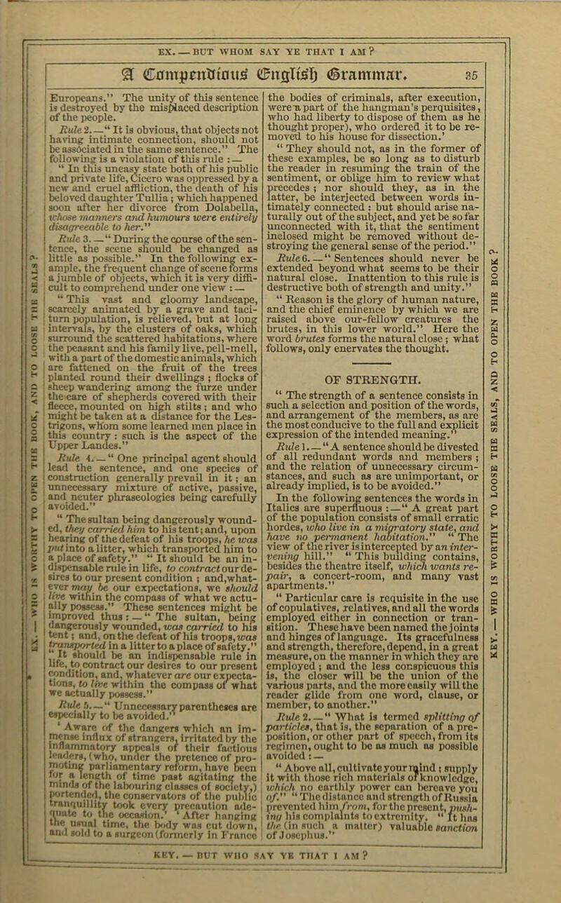 WHO IS WOUTIIY TO OPKN TUB HOOK, AND TO LOOSE THE SEALS EX. — BUT WHOM SAY YE THAT I AM ? ^ C0mpnttftou^ (Srammar. ^5 Europeans.” The unity of this sentence is destroyed by the misplaced description ] haring intimate connection, sliould not followinsr is a violation of this rule : — 1 and private life, Cicero was oppressed by a I new and cmel affliction, the death of Iiis beloved daughter Tullia; which happened I soon after her divorce from Dolabella, ■ disagreeable to her. tence, the scene should be changed as I little as possible.” In the following ex- I ample, the frequent change of scene forms ' a jumble of objects, which it is very diffi- ; cult to comprehend imder one view : — j “ This vast and gloomy landscape, I scarcely animated by a grave and taci- ! turn population, is relieved, but at long intervals, by the clusters of oaks, which surround the scattered habitations, where the peasant and his family live, pell-mell, with a part of the domestic animals, which I are fattened on the fruit of the trees I planted roimd their dwellings ; flocks of sheep wandering among the furze under the care of shepherds covered with their fleece, mounted on high stilts ; and who niight be taken at a distance for the Les- trigons, whom some learned men place in this country: such is tlie aspect of the Upper Landes.” Rule 4. — “ One principal agent should lead the sentence, and one species of construction generally preyail in it; an unnecessary mixture of active, passive, and neuter phraseologies being carefully avoided.” “ The sultan being dangerously wound- they carried him to Ills tent; and, upon hearing of the defeat of his troops, he was l>ut into a litter, which transported him to ! a place of safety.” “ It should be an in- ' dispensable rule in life, to contract ourde- sires to our present condition ; and,what- eyer may be our expectations, we should lice within the compass of what we actu- ally possess.” These sentences might be Improved thus : — “ The sultan, being dangerously wounded, was carried to his lent; and, on the defeat of his troops, was transported in a litter to aplace of safety. It should be an indispensable rule in hfe, b> contract our desires to our present condition, and, whatever are our expecta- tions, to line within the compass of what we actually possess.” Rideh—“ Unnecessary parentheses are especially to lie avoided.” ‘ Aware of the dangers which an Im- mense influx of strangers. Irritated by ttic inflammatory appeals of their factious leaders, (who, under the pretence of pro- 1 motuig parliamentary reform, have been | for a length of time past agitating the '■ minds of the labouring classes of society,) \ portended, the conservators of the public i tranquillity took every precaution adc- 1 'Plate to the occasion.’ ‘After hanging! me usual time, the IxKly was cut down, j and sold to a surgeon (fonncrly in Franco the bodies of criminals, after execution, werenpart of the hangman’s perquisites, moved to his house for dissection.’ these examples, be so long as to disturb sentiment, or oblige him to review what precedes; nor should they, as in the latter, be interjected between words in- timately conneeted : but should arise na- unconnected with it, that the sentiment inclosed might be removed without de- stroying the general sense of the period.” Rule 6 “ Sentences should never be extended beyond what seems to be their natural close. Inattention to this rule is destruetive both of strength and unity.” “ Reason is the glory of human nature, and the chief eminence by wliich we are raised above our-fellow creatures the brutes, in this loiver world.” Here the word brutes forms the natural close; what follows, only enervates the thought. OF STRENGTH. ‘‘ The strength of a sentence consists in such a selection and position of the words, and arrangement of the members, as are the most conducive to the full and explicit expression of the intended meaning.’’ Rule I. — “ A sentenee should be divested of all redundant words and members ; and the relation of uunecessary circum- stances, and such as are imimportaut, or already implied, is to be avoided.” In the following sentences the words in Italics are superfluous :—“ A great part of the population consists of small erratic hordes, luho live in a minatory state, ami have no permanent habitation.”  The view of the river is intercepted hy an inter- vening hill.” “ This building contains, besides the theatre itself, which wants re- pair, a concert-room, and many vast apartments.” “ Particular care is requisite in the use of copulatives, relatives, and all the words employed either in connection or tran- sition. These have been named the joints and hinges of language. Its CToccfulncss and strength, therefore, depend, in a great measure, on the manner in which they arc employed ; and the less conspicuous this is, the closer will be the union of the various parts, and the more easily will the reader glide from one word, clause, or member, to another.” Rule 2 “ What is termed splitting of particles, that is, the separation of a pre- position, or other jiart of speech, from its regimen, ought to be os mucli os possible avoided: — “ Above all, cultivate your mind; supply it with those rich materials orkiiowlcagc, which no earthly power can licrcave you of.  The clistuiioc and strcngtli of Russia prevented hlm/roni, for the present, nns/i- \ng Ills complaints to extremity. ” It has (/ic (in such a mailer) valuable sanction of Josciihus.” KEY nur WHO SAY YK THAT I AM?