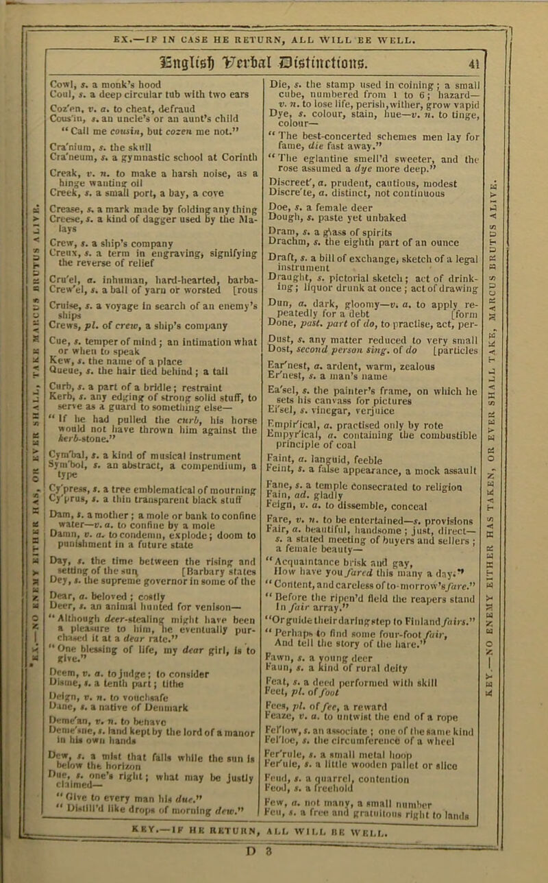 K.X.— NO KNK3IY EITHER HAS, OK EVER SHALL, TAKE MARCUS RIIUTUS Al.lVKc EX.—IP IN CASE HE RETURN, ALL WILL BE WELL. IJerial IDistmcttons. 4i Coz'en, t>. a, to cheat, defraud Cra'nium, s. the skull hinge wanting oil lays fany thing Crew, s. a siiip’s company Creux, s. a term in engraving, signifying Cru'el, a. inhuman, hard-liearted, barba- Crew’el, s, a ball of yarn or worsted [rous Cruise, s. a voyage in search of an enemy’s ships Crews, pi. of creto, a ship’s company Cue, s. temper of mind; an intimation wliat or when to speak Queue, s. the hair lied beliind j a tail Curb, j. a part of a bridle; restraint Kerb, s. any edging of strong solid stuff, to serve as a guard to sometlung else— “ If he had pulled the curb, his liorse would not liave thrown liim against tlie Aer4-stone.” Cymbal, t. a kind of musical instrument Sym'bol, s. an abstract, a compendium, a type Cy'press, ». a tree emblematical of mourning , Cj'prus, s. a thin transparent black stuff i Dam, t. a mother; a mole or bank to confine water—v.a. to confine by a mole ' Damn, v. a. to condemn, e.xplodc; doom to I punishment in a future state Day, t. the time between the rising and setting of the sui^ [Barbary states Dey, t. the supreme governor in some of the Dear, a. beloved ; costly Deer, x. an animal hunted for venison— ‘ Althougli deer-stealing nilglit have been a pleasure to liini, lie eventually pur- chased it at a dear rate.” “ One blessing of life, my dear girl, is to give.” Deem, v. a. to judge ; lo consider Disiiie, X. a tenth part; tillie Deign, V, n, to vouchsafe Dane, x. a native of Denmark L Deme'an, v. n. to behave Deme'siie, X. laud kept by the lord of a manor In his own hands Dew, X. a mist that falls while tiic sun Is below the horl»>n Due, X. one’s right; wlial may be Justly claimed— i j i  Olve to every man his due.  DUtlll’d like drops of morning dew. KKV.—IF HK RKTUIII ti. 71. to lose life, perish,wither, grow vapid Dye, X. colour, stain, hue—e. n. to tinge, colour— “ The best-concerted schemes men lay for fame, die fast away.” rose assumed a dye more deep.” Discreet', a. prudent, cautious, modest Doe, X. a female deer Dram, x. a g^as8 of spirits Drachm, x. tlie eiglitli part of an ounce Draft, X. a bill of exchange, sketch of a legal instrument Draughty x. pictorial sketch; act of drink- ing ; liquor drunk at once ; act of drawing Dun, a. dark, gloomy—v. a. to apply re- peatedly for a debt [form Done, past, part of do, to practise, act, per- Dust, X, any matter reduced to v’ery small Dost, second person sing, of do [particles Earinest, a, ardent, warm, zealous Erinest, x. a man’s name Ea'sel, X. the painter’s frame, on wliich he sets Ills canvass for pictures Ei'sel, X. vinegar, verjuice Empir'ical, a. practised only by rote Empyriical, a. containing the combustible principle of coal Faint, a. languid, feeble Feint, x. a false appearance, a mock assault Fane, x. a temple Consecrated to religion Fain, ad. gladly Feign, v. a. lo dissemble, conceal Fsre, V. n. to be entertained—x. provisions Fair, a. beautiful, handsome ; just, direct— X. a stated meeting of buyers and sellers ; a female beauty— “Acquaintance brisk and gay. How have you fared this many a day.** “ Content, and careless of to-morrow’sfare. “ Before the ripen’d field the reapers stand ln/«tr array.” “Or guide tlieirdaringstep lo Finland fairs. “ Perhaps to find some four-foot/oir. And tell tlic story of the liare.’’ Fawn, X. a young deer Faun, X. a Kind of rural deity Feat, X. a deed performed with skill Feet, pi. of foot Fees, jil. olfee, a reward reaze, v. a. to untwist the end of a rope Fcl'low, X. an associate ; one of the same kind Fel'loc, X. the circumference of a wheel Fer'rule, x. a small metal hoop Feriule, x. a little wooden pallet or slice Feud, X. a quarrel, contention Food, X. a rl eehold Few, a. not many, a small number Feu, X. a free and gratuitous riglit to lands AI.L WII.I, IlK WELL. n ; key.—NO ENEMY EITHER HAS TAKEN, OR EVER SHALL TAKE, MARCUS BRUTUS ALIVE.