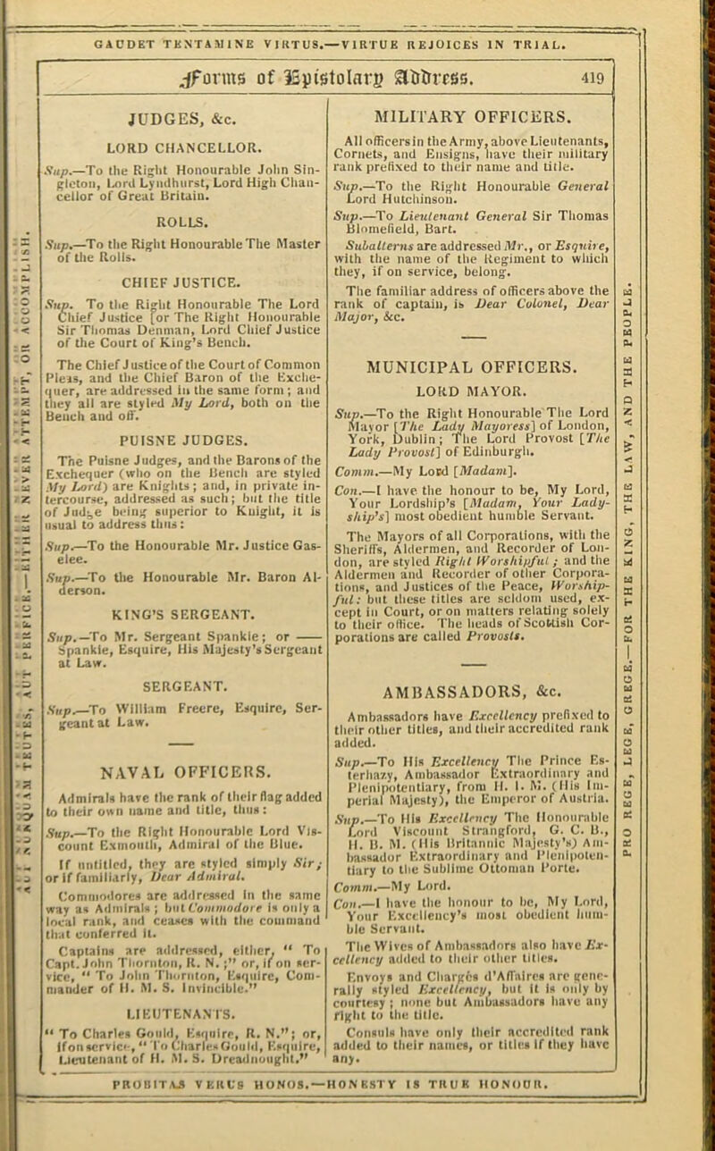 .>U^gUAJl TKUTES, AUT PmtFlCK.— KlTHKIt NKVEK ATTEMPT, Oil ACCOMPLISH GACDET TKaNTAMINE V I RT US.—V I RTU K REJOICES IN TRIAL. jFonns of ISpistoIars Slitltress. 419 LORD CHANCELLOR. gleton, l>iril Lynilhiirst, Lord High Chan- cellor of Great Britain. ROLLS. of Uie Rolls. CHIEF JUSTICE. Sup. To tlie Right Honourable The Lord Chief Justice [or The Right Honourable Sir Thomas Denman, Lord Chief Justice of the Court of King’s Bench. The Chief J ustice of the Court of Common I’leis, and the Chief Baron of the Kxche- (luer, are addressed in the same form; and they all are styled Mp Lord, both on the Bench and off. PUISNE JUDGES. The Puisne Judges, and the Barons of the Exche<iuer (who on the Bench are styled My Lord) are Knights; and, in private in- tercourse, addressed as such; but the title of Judge being superior to Knight, it is usual to address thus: Sup.—To the Honourable Mr. Justice Gas- elee. .Sup.—To the Honourable Mr. Baron Al- derson. KING’S SERGEANT. Sup. —fo Mr. Sergeant Spankie; or Spankie, Esquire, His Alajesly’sSergeant at Law. SERGEANT. Sup.—^To William Freere, Esquire, Ser- geant at Law. NAVAL OFFICERS. Admirals have the rank of their flag added to their own name and title, thus: <;up.—To the Right Honourable Lord Vis- If untitled, they arc styled simply Sir; or If familiarly. Dear Admiral. Commodores arc addressed In the same way as Admirals ; \)U\. Commodore Is only a local rank, and ceases with the command that conferred It. Captains are addressed, either, “ To Capt.John Thornton, R. N.;” or, lion ser- vice, “ To John Thornton, Esquire, Com- mander of H. M. S, Invincible.” LIEUTENANIS. ” To Charles Gould, Esquire, R. N.”; or, If on servlci-, “ To Charles Gould, Esquire, Lieutenant of H. M.S. Dreadnought.” All officers in the Army, above Lieutenants, Cornets, and Ensigns, have their military rank prefixed to their name and title. Sup.—To the Right Honourable General Lord Hutchinson. Sup.—^To Lieuteuant General Sir Tiiomas Blomefield, Bart. with the name of the Regiment to which they, if on service, belong. The familiar address of officers above the rank of captain, is Dear Colonel, Dear Major, See. MUNICIPAL OFFICERS. LORD MAYOR. 5’iip.—To the Right Honourable The Lord Mayor [The Lad^ Mayoress] of London, York, Dublin; Tlie Lord Provost [The Lady Provosl] of Edinburgh. Comm.—My Lord [Madam]. Con.—I have tlie honour to be. My Lord, Your Lordship’s [Madam, Your Lady- ship's] most obedient humble Servant. The Mayors of all Corporations, with the Sheriffs, Aldermen, and Recorder of Lon- don, arestvled Right IVorshipfut; and the Aldermen and Recorder of other Corpora- tions, and Justices of the Peace, Worship- ful; but these titles are seldom used, ex- cept in Court, or on matters relating solely to their office. The heads of Scottish Cor- porations are called Provosts. AMBASSADORS, &c. Ambassadors have Excellency prefixed to their other titles, and their accredited rank added. Sup.—To His Excellency The Prince Es- lerlmv.y. Ambassador Extraordinary and Plenipotentiary, from II. I. M. (His Im- perial Majesty), the Emperor of Austria. .Sup.—To His Excellency The Honourable Lord Viscount Strangford, G. C. B., bassador Extraordinary and Plenipoten- tiary to the Sublime Ottoman Porte. Comm.—My Lord. Con.—I have the honour to be, My Lord, Your Excellency’s most obedient hum- ble Servant. The Wives of Ambassadors also have Ex- cellency added to their other titles. Envoys and Charghs d’Affaires are gene- rally styled Excellency, but It is niily by courtesy ; none but Ambassadors have any right to the title. Consuls have only llieir accredited rank added to their names, or titles if they have any. o 0. PBOBITAJ VKIIL'S H O NOS. —It O N BST V IS TIIUK IIO.NOOIl. REGB, LEGE, GREGE.— FOR THE KING, THE L.WV, AND THE PEOPLE