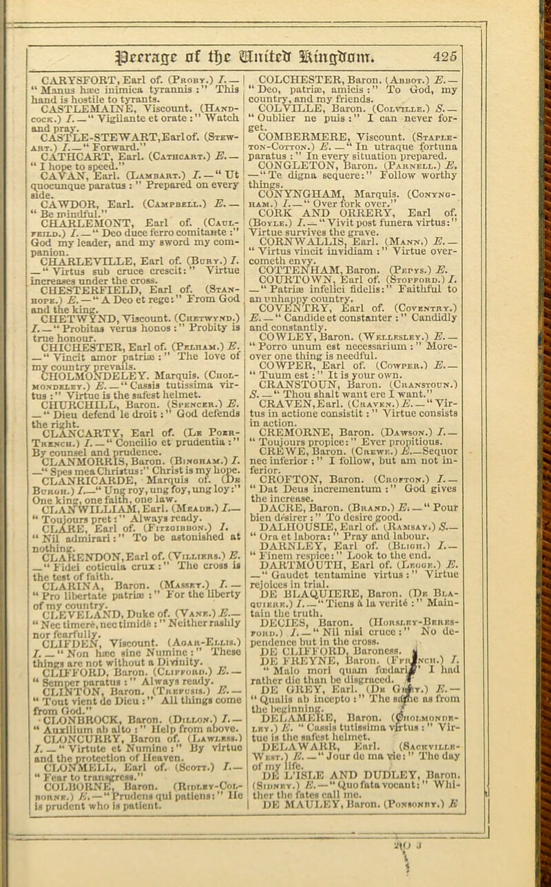CARYSFOBT, Earl of. (Prody.) I. — “ Manus ha:c iuiraica tyrannis : ” This hand is hostile to tyrants. CASTJLEMAINE, Viscount. (Hand- cock.) “ Vigilante et orate Watch and pray. CASTLE-STEW ART,Earlof. (Stew- art.) I.—“ Forward.” CATHCART, Earl. (Catbcart.) E. — “ I hope to speed.” „ _ CAVAH, Earl. H^ambart.) 7. —“Ht quocunque paratus : ” Prepared on every side. „ CAWDOR, Earl. (Campbeli..) E— “ Be mindful.” CHARLEMONT, Earl of. (Cadl- peild.) I. “ Deo duce ferro comitante :” God my leader, and my sword my com- panion. CHARLEVTLLE, Earl of. (Bury.) 7. “ Virtus sub cruce crescit:” Virtue increases under the cross. CHESTERFIELD, Earl of. (Stan- hope.) E. — “A Deo et regc; ” From God and the king. CUETWYND, Viscount. (Chetwynd.) 7. “Probitas verus honos Probity is true honour. _ ,, CHICHESTER, Earl of. (Peeham.) E. “ Vincit amor patruo : ” The love of my country prevails. CIIOLMOaDELEY. Marquis. (Chol- Mo.vDEEEY.) E “ Cassis tutissima vir- tus : ” Virtue is the safest helmet. CHURCHILL, Baron. (Spencer.) E. “ pieu defend le droitGod defends the right. „ CLANCARTY, Earl of. (Lb Poxr- Tre.sch.) “ Concilio et prudentia:” By counsel and prudence. CLANMORRIS, Baron. (Binoram.) 7. —“ Spes mea Cliriitus’ Christ is my hope. CLiYNRICARDE, Marquis of. (Db Buroh.) 7_“ Ungroy,ungfoy,ungloy: One king, one faith, one law. CLAXWILLIAM,Earl. (Meadb.) I.— “ Touiours pretAlways ready. CLAJRE, Earl of. (Fitzoibdon.) 7. “ Nil admirari: ” To be astonished at °'cLA?tENDON,Earl of. (Vieliers.) E. —“Fidei coticula crux:” The cross is the test of faith. CLARINA, Baron. (Massey.) 7.— “ Pro libcrtatc patria: : ” For the liberty of my country. . „ CLEVELAND, Duke of. (Vane.) jE._ “ Ncc timeri, ncc timidfe : ” Neither rashly nor fearfully. ... CLIFDEN, Viscount. (Aoar-Eeeis.) 7.— “Non ha:c sine Numinc:” These things are not without a Divinity. CLII'FORD, Baron. (Clipfoiwi.) E.— “ Semper paratus : ” Always ready. CLINTON, Baron. (Trkfosis.) A.— Tout vlcnt do Dicu All tilings come ftom (Jod.” •CLONBROCK, Baron. (Dillon.) 7.— ‘ Auxilium all alto : ” Help from above. CLONCURRY, Baron of. (Lawless.) 7. “ Virtutc et Numinc By virtue and the protection of Heaven. ClyOJLMELL, Earl of. (Scott.) 7.— “ Fear to transgress.” COLBORNin Baron. (Ridley-Col- BORNE.i K. — “Prudciis qui patlens: He Is prudent who is patient. COLCHESTER, Baron. (Abbot.) E “ Deo, patria;, amicis : ” To God, my country, and my friends. C()LVILLE, Baron. (Colvtlle.) S.— “ Oublier ne puis : ” I can never for- get. COMBERMERE, Viscount. (Staple- TON-CoTTON.) E.—“In utraque fortuna paratus : ” In every situation prepared. CtINGLETON, Boron. (Parnell.) E, —“Te digna sequere:” Follow worthy things. CONYNGHAhl, Marquis. (Conyno- iiAM.) 7. — “ Over fork over.” CORK AND ORRERY, Earl of. (Boyle.) 7. — “ Vivit post funera virtus: Virtue survives the grave. CORNWALLIS, Earl. (Mann.) E.— “ Virtus vincit invidiam Virtue over- cometh envy. COTTENHAM, Baron. (Pepys.) E. COURTOWN, Earl of. (Stofford.) 7. — “ PatriiE infelici fidelis: ” Faithful to an unhappy country. COVENTRY, Earl of. (Coventry.) E. — “ Caudide et constanter : ” Candidly and constantly. COWLEY, Baron. (Wfxlesley.) E— “ Porro unum est necessdrium : ” More- over one thing is needful. COWPER, Earl of. (Cowper.) E— Tuum est: ” It is your own. CRANSTOUN, Baron. (Cuanstoun.) S. —“ Thou shalt want ere I want.” CRAVEN,Earl. (Craven.)E. — “ Vir- tus in actione consistit: ” Virtue consists in action. CREMORNE, Baron. (Dawson.) I.— “ Toujours propice:” Ever propitious. CREWE, Baron. (Crewe.) E Sequor ncc inferior : ” I follow, but am not in- ferior. CROFTON, Baron. (Crofton.) 7.— “ Dat Deus incremeutum : ” God gives tlin iTif>rPtiQP. DACRE, Baron. (Brand.) E-. — “ Pour bien drsirer : ” To desire good. D.ALHOUSIE, Earl of. iRamsay.) S— “ Ora et labora: ” Pray and labour. DARNLEY, Earl of. (Blioii.) I.— “ Finem rcspice: ” Look to the end. DARTMOUTH, Earl of. (Lf.ooe.) E. —“ Gaudet tentamine virtus:” Virtue rejoices in trial. DE BLAQUIERE, Baron. (De Bla- (juikkk.)7 “ Tiens it la veritd :” Main- tain the truth. DECIES, Baron. (IIorsley-Bekes- FouD.) /. — “Nil nisi cruce:” No dc- pciulcnce but in the cross. DE C1..IFFORD, Baroness, v DE FREYNE, Baron. (FfiJncii.) 7. “ hlalo morl qiiiun foodaritf’ I had rather die than be disgraced, f DE GREY, Earl. (Dk Gi#y.) E.— “ Qualls at) incepto : ” The simic as from the beginning. J DELAMEUE, Baron. (Ciiolsioniir- i.RY.) E. ” Cassis tutissima vfrtus : Vir- tue is the safest helmet. DELAWARK, Earl. (Sackvillf- West.) /!.'.—“ Jour de ma vie: ” The day of my life. DE i.TSLE AND DUDLEY, Baron. I (Sidney.) E. — “ Quofatavocaut: ” Whi- : thcr the fates call me. I DE MAUI.EY, Baron. (Ponionby.) E g(0 J I