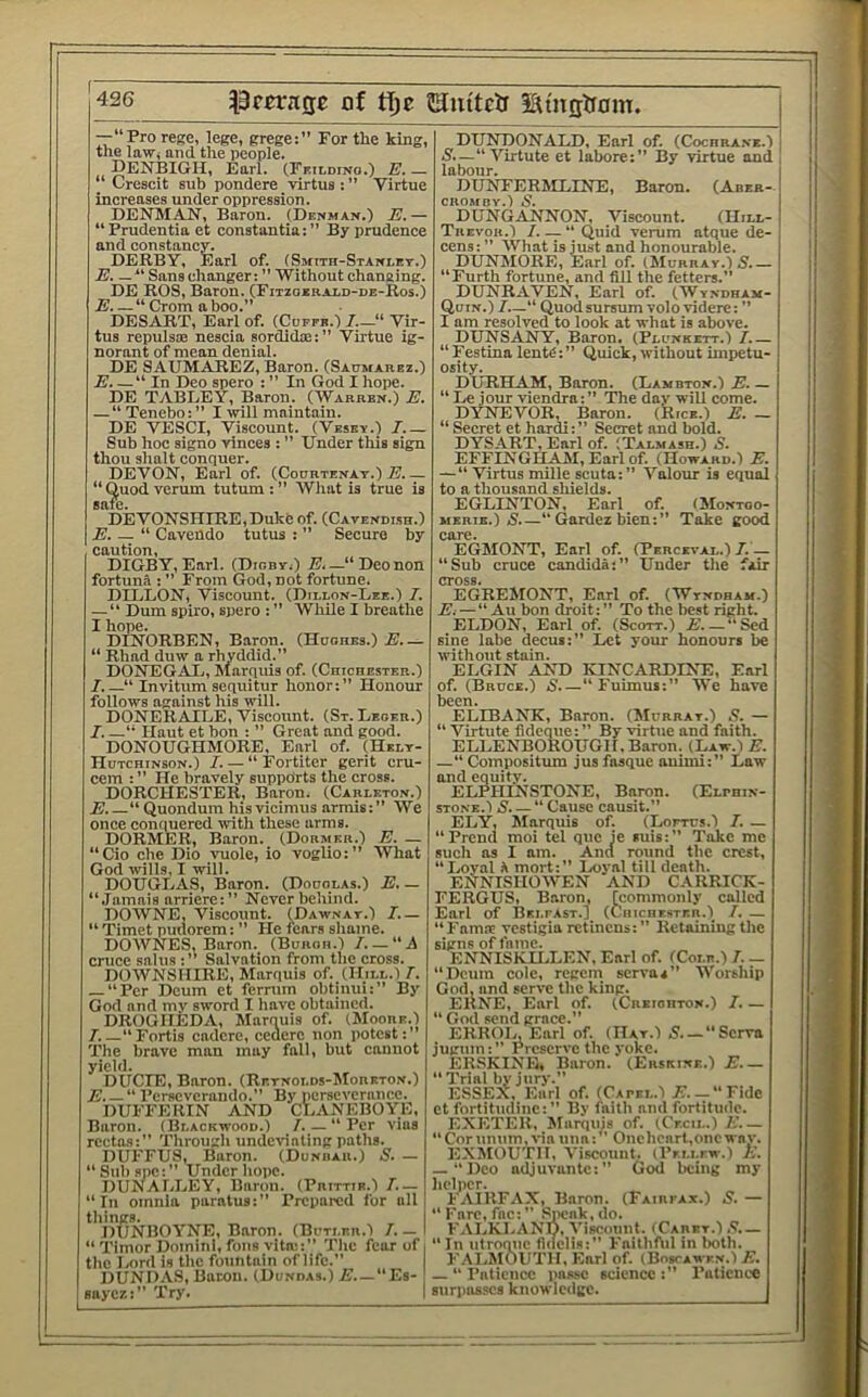 —“Pro rege, lege, grege:” For the king, the law, and the people. Denbigh, Eari. (Fkildino.) e.— “ Creaeit sub pondere virtus : ” Virtue increases under oppression. DENMAN, Baron. (Denman.) E.— “Prudentia et constantia:” By prudence and constancy. DERBY, Earl of. (Smith-Stanlett.) E. — '‘Sans changer: Without changing. DE ROS, Baron. (Fitzoerai-d-de-Ros.) E “ Crom a boo.” DESART, Earl of. (Coffb.) Vir- tus repulsoe nescia sordida::” Virtue ig- norant of mean denial. DE SAUMAREZ, Baron. (Saumarez.) E “ In Deo spero : ” In God I hope. DE TABI/EY, Baron. (Warren.) E. — “ Tenebo:” I will maintain. DE VESCI, Viscount. (Vesey.) 7.— Sub hoc signo vinces : ” Under this sign thou ahalt conquer. DEVON, Earl of. (Codrtenat.) I?.— “ Quod verum tutum : ” What is true is safe. DEVONSHIRE,Duke of. (Cavendisu.) \E. — “ Cavendo tutus : ” Secure by caution, DIGBY,Earl. (Digby.) E,—“Deonon fortuna : ” From God, not fortune. DILLON, Viscount. (Dillon-Lee.) 7. — “ Dum spiro, spero : ” While I breathe I hope. DINORBEN, Baron. (Hdohes.) E.— “ Rhad duw a rhyddid.” DONEGAL., Marquis of. (Chichester.) 7.—“ Invitum sequitur honor:” Honour follows against Ids will. DONERAILE, Viscount. (St. Leoer.) 7. “ Haut et bon : ” Great and good. DONOUGHMORE, Earl of. (Helt- Hutchinson.) 7. — “ Fortiter gerit cru- cem : ” He bravely supports the cross. DORCHESTER, Baron. (Carlkton.) E. “ Quondum hisvicimus armis:” We once conquered with these arms. DORMER, Baron. (Dor.mer.) E. — “Cio che Dio vuole, io voglio:” What God wills, I will. DOUGLAS, Baron. (Doholas.) E, — “Jamais arriere:” Never behind. DOWNE, Viscount. (^Dawnat.) 7.— “ Timet pudorem: ” He tears shame. DOWNES, Baron. (Burgh.) 7. — “A cruce salus :” Salvation from the cross. DOWNSMIRE, Marquis of. (Hill.) 7. — “Per Deum et ferrum obtinui:” By God and mv sword I have obtained. DROGHEDA, Marnuis of. (Moore.) 7.—“Fortis cadcre, ccuerc non potest:” The brave man may fall, but cannot yield. DUCIE, Baron. (Retnolds-Moreton.) E. — I’erscvcrando.” By iierseverance. DUFFERIN AND CLANEBOYE, Baron. (Blackwood.) 7. — “ Per vias rcetas:” Through undCTiating paths. DUFFUS, Baron. (Dunbar.) S. — “Sulispc:” Under hope. DUN ALLEY, Baron. (Prittie.) 7.— “In omnia paratus:” Prepared for all things. IIUNIIOYNE, Baron. (Buti.er.1 7. — I “ Timor Domini, foils vitrc:” The fear of i the Ixird is the fountain of life.” DUND.VS, Baton. (Dundas.) E. —“Es- saycz:” Try. 1 DUNDONALD, Earl of. (Cochrane.) N.—“ Virtute et labore:” By virtue and labour. DUNFERMLINE, Baron. (Aber- cnOMBY.l 5. DUNGANNON. Viscount. (Hill- Trevor.) 7. — “ Quid verum atque de- cens:” What is just and honourable. DUNM()RE, Earl of. (hluRRAY.) E.— “Furth fortune, and fill the fetters.” DUNRAVEN, Earl of. (Wyndham- Quin.) 7.—“ Quod sursum volo videre: ” I am resolved to look at what is above. DUNSANY, Baron. (Plunkett.) 7.— “Festina lentC:” Quick, without impetu- osity. DURHAM, Baron. (Lambton.) E. — “ Le jour viendra: ” The day will come. DYNEVOR, Baron. (Rice.) E. — “ Secret et hardi:” Secret and bold. DYSART, Earl of. (Talmash.) S. EFFINGHAM, Earl of. (Howard.) E. —“ Virtus mille scuta:” Valour is equal to a thousand shields. EGLINTON, Earl of. (Montoo- MERiB.) S’.—“ Gardez bien: ” Take good E(35I0NT, Earl of. (Perceval.) 7.— “Sub cruce Candida:” Under the fair '^EGREMONT, Earl of. (Wyndham.) E:—“ Au bon droit:” To the best right. ELDON, Earl of. (Scott.) £.—“Sed sine labe decui:” Let your honours be svithont stain. ELGIN AND KINCARDINE, Earl of. (Bruce.) S “ Fuimus:” We have ELIBANK, Baron. (Murray.) .<?. — “ Virtute fidcque: ” By virtue and faith. ELLENBOROUGH. Baron. (Law.-i E. —“ Compositum jus fasque auimi:” Law and equity. ELPHINSTONE, Baron. (Elphin- STONE.l S. — “ Cause causit.” ELY, Marquis of. (Lorres.) 7. — “Prend moi tel quo ie suis:” Take me such as I am. And round the crest, “Loyal h mort:” Ixiyal till death. ENNISHOWEN AND CARRICK- FERGUS, Baron, [commonly called Earl of Belfast.) (Chichester.) 7. — “Famse vestigia retinens: ” Retaining the signs of fame. ENNISKU.LEN, Earl of. (Cole.) 7. — “Deum cole, regem servaa” Worship God, and serve the king. ERNE, Earl of. (Creighton.) 7. — “God send grace.” ERROUEarlof. (Hat.) 5—“Serva jugum: Preserve the yoke. ERSKINB, Baron. (Erskine.) E “ Trial by jury.” ESSEX, Earl of. (Capel.) N. —“Fide et fortitndine:” By faith and fortitude. EXETER. Marquis of. (Cecil.) E.— “Cor umim, via una:” Onehcart.oncway. EXMOUTH, Viscount. (Pellew.) E. — “Deo adjuvantc:” God being my helper. FAIRFAX, Baron. (Fairfax.) S. — “Fare, fac:” f^ieak.do. FALKLAND, Viscount. (Caret.) ,9.— “In utroque fidclis:” Faithftil in both. FAl.MOUTH, Earl of. (Boscawe.n.) E. “Patience imasc science:” Patience surpasses knowledge.
