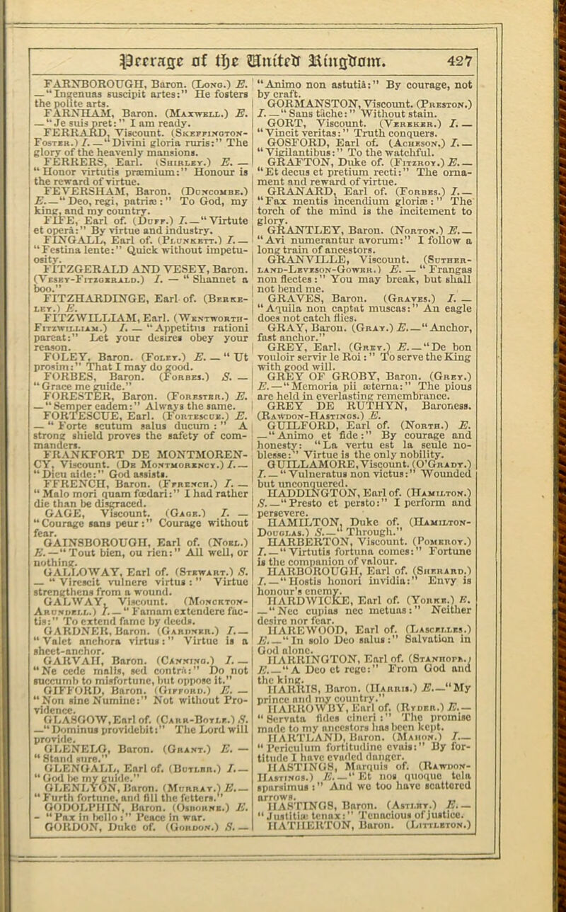 FARNBOROTJGn, Baron. CLono.) E. — “IiKfenuos euscipit artes:” He fosters the polite arts. FARNEIAJI, Baron. (Maxwbu,.) E, — “Je suis pret:” I am ready. FERRjVRD, Viscount. (SKEFnifOTON- Fostsh.) I.—“Divini gloria mris:” The glory of the heavenly mansions. FERRERS, Earl, iShirley.) jE. — “ Honor virtutis pnemium:” Honour is the reward of virtue. FEVERSHAM, Baron. (Doxcombe.) J?.—“Deo,regi, patriai:” To God, my king, and my countir. FIFE, Earl of. (.Dorr.) I.—“Virtute et opera: ” By virtue and industry. FIXGALL, Earl of. (Pluxkktt.) /.— “Festina leute:” Quick without impetu- osity. FITZGERALD AND YESET, Baron. (Vesey-Fitxoebald.) I. — “ Shannet a boo.” FITZHARDINGE, Earl of. (Berke- ley.) E. FITZWILLIAM, Earl. (Wentwortu- Fitiwilliam.) I,— “Appetitns ration! parcat:” Let your desires obey your reason. FOLEY, Baron. (Foley.) Ht prosim:” That I may do good. 1 FORBES, Baron. (Forbes.) S. — “ Grace me guide.” FORESTER, Baron. (Forester.) E. — “Semper eadem:” Always the same. FORTESCUE, Earl. (Fortescoe.) E. — “ Forte scutum salus duciun : ” A strong shield proves the safety of com- manders. FRANKFORT DE MONTMOREN- CY, Viscount. (De Mo.xtmorexcy.)/.— “Dicuaide:” God assists. FFRENCH, Baron. (Ferexch.) I. — “ Malo mori quam feedari:” I had rather die than be disgraced. GAGE, Viscount. (Gaob.) 7. — “Courage sans peur:” Courage without fear. GAINSBOROUGH. Earl of. (Noel.) E.—“Tout bien, ou rien:” All well, or nothing. GALLOWAY, Earl of. (Stewart.) S. — “ Vircscit vulnere virtus : ” Virtue strengthens from a wound. GALWAY, Viscount. (Moxcktox- Arbxukll.) /. —“ Famamextendcrc fac- tis:” To extend fame by deeds. GARDNER, Baron. (Gariixer.) 7.— “ Valet anchora virtus : ” Virtue is a sheet-anchor. GARVAII, Baron. (Caxxi.xo.) 7.— “Ne cede malls, sed contrii:” Do not succumb to misfortune, liiit oppose it, GIFFORD, Baron. (Gieeoro.) E. — “Non slneNuminc:” Not witliout Pro- vidence. GLASGOW,Earl of. (Cabr-Botle.) —“ Dominus providcbiti” The Lord will proriiie. GLENEIAJ, Baron. (Graxt.) E. — “ Stand sure.” GLENOALL, Earl of. (Botlbr.) 7.— “ God lie my guide.” OLENLYON, Baron. (Morrat.) E,— “ Furth fortune, and fill tlie fetters. GODOLPIIIN, Baron. (Osbohxe.) E. — “Pax in tiello:” Peace in war. GORDON, Duke of. (Gonoox.) S.— “Animo non astutia:” By courage, not by craft. GORMANSTON, Viscount. (Prestox.) 7. —“ Sans tache: ” Without stain. GORT, Viscount. (Vereker.) 7. — “ Vincit veritas: ” Truth conquers. GOSFORD, Earl ot (Achesox.) 7.— “ VigUantibus:” To the watchful. GRAFTON, Duke of. (Fitzroy.) 7i._ “Et decus et pretiura recti:” The oma- I ment and reward of virtue. GRANARD, Earl of. (Forbes.) 7.— I “Fax mentis mcendiura gloria::” The I torch of the mind is the incitement to gloiw. I GRANTLEY, Baron. (Nortox.) E.— I “ Avi numerantur avorum:” I follow a . long train of ancestors. (JRANVILLE, Viscount. (Suther- ' laxd-Levesox-Gowek.) E. — “ Frangaa non flectes : ” You may break, but shall I not bend me. ! CIRAVES, Baron. (Graves.) 7. — I “Aquila non captat muscas:” An eagle docs not catch dies. GRAY, Baron. (Gray.) E.—“Anchor, fast anchor.” i GREY, Earl, (GreyJ .B._“Dc bon vouloir servir le Roi: ” To serve the King I with good will. GREY OF GROBY, Baron. (Grey.) I E.—“Memoria pii aitema:” The pious are held in everlasting remembrance. I GREY DE RUTHYN, Baroness. (Rawdox-Hastixos.) E. GUILFORD, Earl of. (North.) E. — “Animo et fide:” By courage and honesty: “La vertu est la seule no- blesse:’’ Virtue is the only nobility. 1 QUILLAMORE, Viscount. (O’Gradt.) ! 7. — “ Vulneratui non victus:” Wounded but unconquered. I HADDINGTON, Earl of. (Hamiltox.) 1,5.—“Presto et persto:” I perform and ' persevere. HAMILTON, Duke of. (Hamiltox- i Douglas.) S.~ Through.” HARBERTON, Viscount. (Pomeroy.) 7.—“Virtutis fortuna comes:” Fortune is the companion of valour. I HARBOROUGH, Earl of. (^Sherard.) 7. — “Hostis hoiiori iuvldla:’’ Envy is honour's enemy. IIARDWICKE, Earl of. (Yorke.) E. “Ncc cupios ncc metuas:” Neither desire nor fear. IIAREWOOD, Earl of. (Lascellks.) E.—“In solo Deo salus:” Salvation in God alone. _ . HARRINGTON, Earl of. (SrAXHorE.i E.—K Deo et rege:” From God and ^'nARlilS, Baron. (IIarrii.) E.— 'liXy prince and my country.” IlAliliOWBY, Earl of. (Jlroan.) E.— “ Servata fides cincri : ” Tlio promise made to my ancestors has been kept. HARTLAND, Baron. (Maiiox.) 7.— “ Periculum fortitiidinc evais:” By for- titude I have evaded danger. HASTINGS, Marquis of. (Rawiiox- Hastixos.) E.—“Kt nos quoque tela sparsimus : ” And we too have scattered arrows. , ^ „ HASTINGS, Baron. (Astlbt.) E.~ “ Jiistitiii; tennx:” Tenacious of justice. HATHEIITON, Baron. (Littletox.)