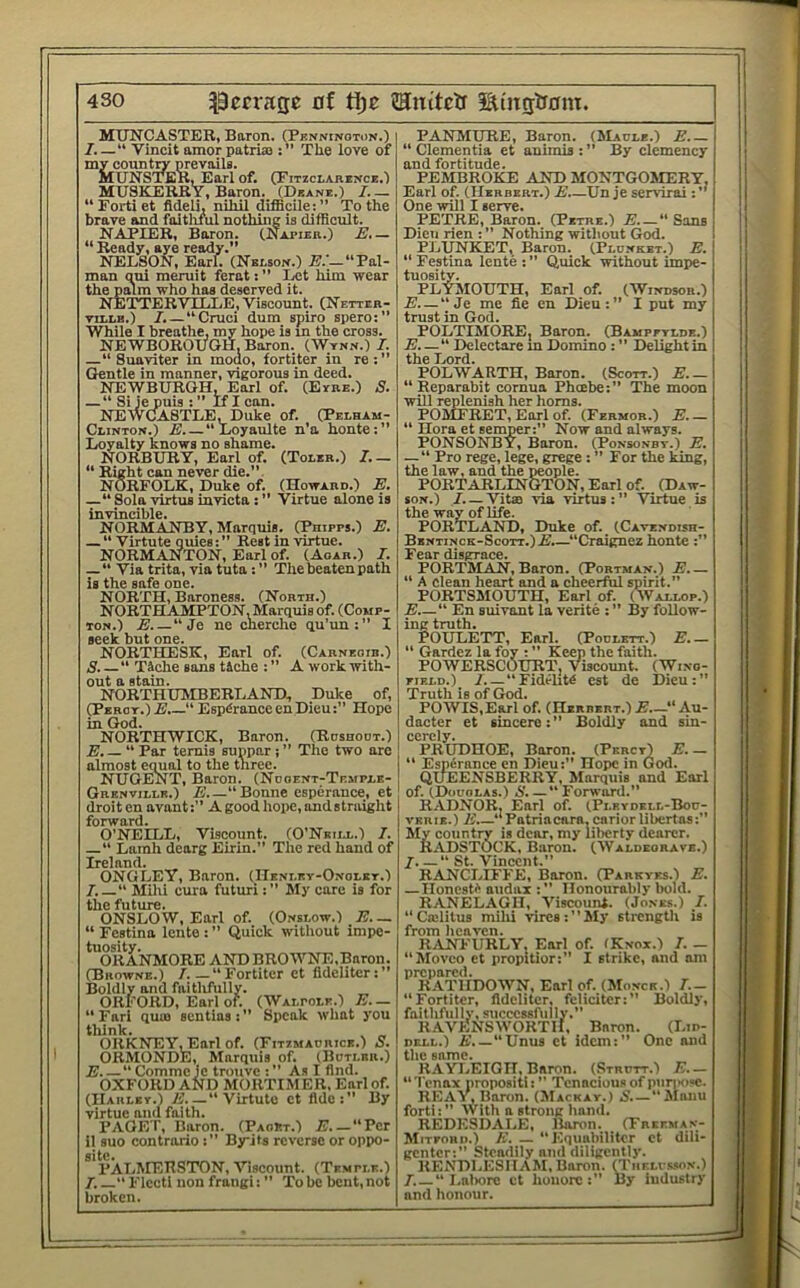 MUNCASTER, Baron. (Penninoton.) 7. —“ Vincit amor patriaj: The love of my countn' prevails. MUNSTEKLEarlof. (Pitzclarence.') MUSKERRY, Baron. (Deane.) 7.— “ Forti et fldeli, nihil difficile: ” To the brave and faitluiil nothing is difficult. NAPIER, Boron. (Napier.) E.— “Ready, aye ready.” NELSON, Earl. (Nelson.) E.'—“Pal- man qni meruit ferat: ” Let him wear the palm who has deserved it. NBTTERVILLE, Viscount. (Netter- TiLLB.) 7. — “Cruci dum spiro spero:” While I breathe, my hope is m the cross. NEWBOROUGH. Baron. (Wynn.) 7. —“ Suaviter in modo, fortiter in re:” Gentle in manner, vigorous in deed. NEWBURGH, Earl of. (Eyre.) S. — “ Si je puis : ” If I can. NEWCIASTLE, Duke of. (Pelham- Clinton.) E. — “Loyaulte n’a honte:” Loyalty knows no shame. NORBURY, Earl of. (Toler.) 7.— “ Right can never die.”. NORFOLK, Duke of. (Howard.) E. —“ Sola virtus invicta : ” Virtue alone is invincible. NORMANBY, Marquis. (Phipps.) E. — Virtute ouies: ” Rest in virtue. NORMANTON, Earl of. (Aoar.) 7. —“ Via trita, via tuta :” The beaten path is the safe one. NORTH, Baroness. (North.) NORTHAMPTON, Marquis of. (Comp- ton.) E.—“Je ne cherche qu’im: I seek but one. NORTHESK, Earl of. (Carneoib.) S.—“ Tiche sans tiche : ” A work with- out a stain. NORTHUJIBERLANDi, Duke of, (Percy.) E.— Esp^rance en Dieu:” Hope in (}od. NORTHWICK, Baron. (Roshoot.) E.— “ Par temis supper j ” The two are almost equal to the three. NUGENT, Baron. (Nooent-Temple- Grenville.) E “Bonne esperance, et droit en avantA good hope, ondstraight forward. O’NEILL, Viscount. (O’Neiij,.) 7. “ Lamh dearg Eirin.” The red hand of Ireland. ONGLEY, Baron. (ITenley-Onoley.) 7. “ Milii cure futuriMy care is for the future. ONSLOW, Earl of. (Onslow.) E. — “ Festina lente : ” (Juick without impe- tuosity. ORANMORE ANDBROWNE.Baron. (Browne.) 7. — “Fortitcr et fidcliter:” Boldly and faitlifully. ORFORD, Earl of. (Walpole.) E. — “ Fari quin sentias : ” Speak what you think. ORKNEYLEarl of. (Fitzsiadrice.) S. ORMONDE, Marquis of. (Bdtler.) E “ Comme ie trouve : ” As I And. OXFORD AND MORTIMER. Earl of. (Harley.) Ji “Virtute et fldc:” By virtue and faith. PAGET, Baron. (PaoEt.) E.—“Per il suo contrario :” Byits reverse or oppo- site. PALMERSTON, Viscount. (Temple.) 7.—“ Flcctl non frangi: ” To be bent, not broken. PANMURE, Baron. (Madle.) E “ dementia et animis : ” By clemency and fortitude. PEMBROKE AND MONTGOMERY, Earl of. (Herbert.) E.—Un je servirai One will I serve. PETRE, Baron. (Petbe.) E “ Sans Dieii rien : ” Nothing without God. PJjUNKET, Baron. (Plonket.) E. “ Festina lente : ” Quick without impe- tuosity. PLYJIOUTH, Earl of. (Windsor.) E. — “Je me fie en Dieu:” I put my trust in God. POLTIMORE, Baron. (Bampetlde.) E.—“ Delectare m Domino : ” Delight ini the Lord. POLWARTH, Baron. (Scott.) E.— “ Reparabit cornua Pheebe:” The moon will replenish her horns. POMFRET, Earl of. (Fermor.) E.— “ Hora et seinper:” Now and always. P()NS()NBY, Boron. (Ponsonby.) E, —“ Pro rege, lege, grege : ” For the king, the law, and the people. PORT ARLINGTON, Earl of. (Daw- son.) 7. — Vital via virtus:” Virtue is the way of life. PORTLAND, Duke of. (Cavendish- Bentinck-Scott.)E.—“Craignez honte :” Fear disgrace. PORTMAN, Baron. (Portman.) E “ A clean heart and a cheerful spirit.” PORTSMOUTH, Earl of. (Wallop.) E “ En suivant la verite : ” By follow- ing truth. POULETT, Earl. (Podlett.) E.— “ Gardez la foy : ” Keep the faith. POWERSCOURT, Viscount. (Wino- FiELD.) 7.— “Fidelity cst de Dieu:” Truth is of God. POWIS.Earl of. (Herbert.) E.—“Au- dacter et sincere:” Boldly and sin- ccrcly. PRUDHOE, Boron. (Percy) E. — Espirance en Dieu:” Hope in God. QUEENSBERRY, Marquis and Earl of. (Douolas.) 6'.—“ Forward.” RADNOR, Earl of. (Plrydell-Bod- VKRIE.) E “Patriacara, cariorlibertas:” My country is dear, my liberty dearer. RADSTOCK, Baron. (Waldkoravb.) I “ St. Vincent.” RANCLIFFE, Baron. (Parkvks.) E. — IlonestC audax :” Honourably bold. RANELAGH, Viscount. (Jones.) 7. “Ciclitus milii vires:”My strength is from licavcn. R.(VNFURLY. Earl of. (Knox.) 7. — “Movco et propltior:” I strike, and am prepared. RATIIDOWN, Earl of. (Moncr.) 7.- “ Fortitcr, fidcliter, fclicitcr:” Boldly, faithftilly, successfully.” R.A.VKNSWORTH, Baron. (Lid- dell.) A’.—Unus ct idem:” One and the same. RAYLEIGH, Baron. (Strdtt.) E._ “Tenax propositi:” Tenacious of puriH)«c. REAY, Baron. (JIackay.) i’.—“Manu forti:” With a strong hand. REDESDALE, Baron. (TnErMAN- Mitfohd.) K. — “Equabiliter et dili- genter:” Steadily and diligently. RENDLESHAM, Baron. (Theh-.wn.) 7. —“ I.aliore ct hoiiore:” By industry and honour.