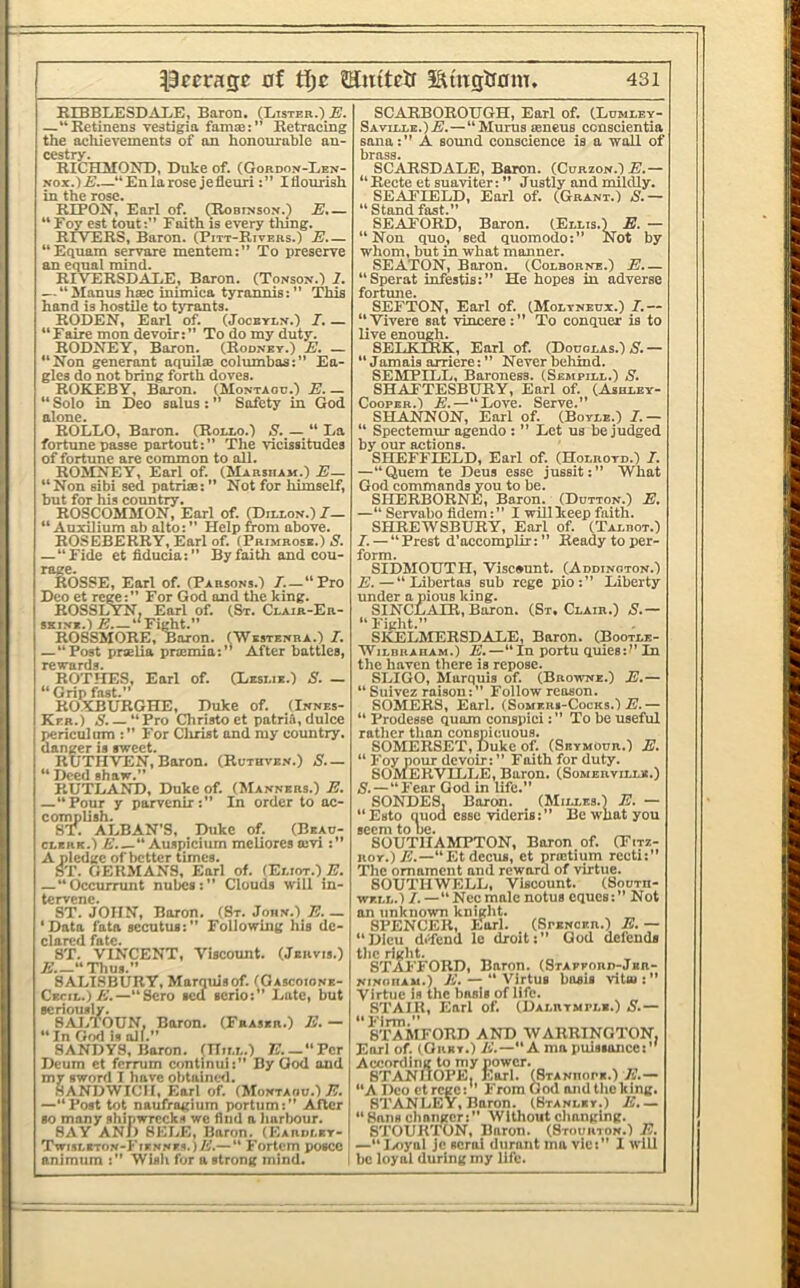 KIBBLESDAI.E, Baron. (Lister.) E. —“Retinens vestigia fama::” Retracing the achievements of an honourable an- cestry. RICHMOND, Duke of. (Gordon-Len- Nox.) “ En la rose je flcuri: ” I flourish in the rose. RIPON, Earl of. (Robinsox.) E.— “ Foy est tout:” Faith is every thing. RrVFRS, Baron. (Pitt-Rivers.) E.— “Equam servare mentem:” To preserve an equal mind. RIVERSDALE, Baron. (Tonson.) 2. — “ Manus hiec inimica tyrannis: ” This hand is hostile to tiTants. RODEN, Earl of. (Jocbyex.) I. — “Faire mon devoir:” To do my duty. RODNEY, Baron. (Rodney.) E. — “Non generant aquilie eolumbas:” En- gles do not bring forth doves. ROKEBY, Baron. (Montaod.) E. — “ Solo in Deo salus : ” Safety in God alone. ROLLO, Baron. (Rollo.) S. — “ La fortune passe partout:” The vicissitudes of fortune are common to all. ROMNEY, Earl of. (Marsiiam.) E— “Non sibi sed patrise: ” Not for himself, but for his country. ROSCOMMON, Earl of. (Dillon.) /_ “ Auxilium ab alto: ” Help from above. ROSEBERRY, Earl of. (Primrose.) N. —“Fide et fiducia:” By faith and cou- rage. ROSSE, Earl of. (Parsons.) /.-“Pro Deo et rege:” For God and the king. ROSSLYN, Earl of. (St. Clair-Er- SKiNx.) E “Fight.” R08SM0RE, Baron. (Westenra.) / —“Post praelia praimin:” After battles, rewards. ROTHES, Earl of. (Leslie.) S. — “Grip fast.” ROXBURGHE, Duke of. (Innes- Ker.) N. — “Pro Christo et patria,dulce periculiim :” For Clirist and my country, danger is sweet. RUTHVEN, Baron. (Ruthve.v.) S.— “ Deed shaw.” RUTLAND, Dnke of. (Manners.) E. —“Pour y parvcnir:” In order to ac- complish. S'R ALBAN’S, Duke of. (Beau- clerk.) Auspicium mcliores a:vi :” A pledge of better times. ST. GERMANS, Earl of. (Eliot.) E. —“Occurrunt nubes:” Clouds will in- tcrvcnCs ST. JOHN, Baron. (St.John.)/:.— 'Data fata secutus:” Following his de- clared fate. ST. VINCENT, Viscount. (Jervis.) A’.—“Thus.” SALISBURY, Marquis of. (Gascoione- Ckcil.)/’.—“Scro sed lerio:” Lute, but seriously. 8AJ.TOUN, Baron. (Fraser.) E. — “In Gwl is all.” 8ANDVS, Baron. (Hill.) 7?.—“Per Dcum ct ferrum continui:” By God and my sword I have obtaiiicil. SANDWICH, Earl of. (Montaoo.) E. —“Post tot naufragium portum:” After so many shipwrecks we find a harliour. 8AY ANJ) 8ELE, Baron. (Eardley- Twisleton-Kiennes.)/;.— “ Fortem poscc animiim :” Wish for a strong mind. SCARBOROUGH, Earl of. (Ldmley- Saville.)E.—“ Mums leneus consclentia Sana:” A sound conscience is a wall of brass. SCARSDALE, Baron. (Curzon.) E.— “Recte et suaviter: ” Justly and mildly. SEAFLBLD, Earl of. (Grant.) S.— “Standfast.” SEAFORD, Boron. (Ellis.) E. — “Non quo, sed quomodo:” Not by whom, but in what manner. SEATON, Boron. (Colborne.) E.— “Sperat infestis:” He hopes in adverse fortune. SEFTON, Earl of. (Moltneux.) / — “Vivere sat vincere:” To conquer is to live enough. 8ELKERK, Earl of. (Douglas.) 5'.— “ Jamais arriere: ” Never behind. SEMPILL, Baroness. (Sempill.) S. SHAFTESBURY, Earl of. (Ajhley- CoopER.) E.—“Love. Serve.” SHANNON, Earl of. (Boyle.) / — “ Spectemur agendo : ” Lot us be judged by our actions. SHEFFIELD, Earl of. (Holroyd.) / —“Quern te Deus esse jussit:” What God commands you to be. SHERBORNE, Baron. (Dutton.) E, —“ Servabo fldem:” I wBlkeep faith. SHREWSBURY, Earl of (Talbot.) I. — “Brest d’occomplir: ” Ready to per- form. SIDMOUTH, Visewunt. (Addington.) E.—“ Libertas sub rege pio:” Liberty under a pious king. SINCLzVIR,Boron. (St.Clair.) S.— “ Fight.” SkELMERSDALE, Baron. (Bootle- WiLBBAiiAM.) E.—“In portu quiesif'In the haven there is repose. SLIGO, Marquis of. (Browne.) E.— “ Suivez raison: ” Follow reason. SOMERS, Earl. (Someiu-Cocks.) E.— “ Prodesse quom conspici: ” To be useful rather tlion conspicuous. SOMERSET, Duke of. (Seymour.) E. “ Foy pour devoir: ” Faith for duty. SOMERVILLE, Baron. (Somerville.) 5.—“Fear God in life.” SONDES, Boron. (Milles.) E. — “Esto quod esse videris:” Be what you seem to be. SOUTHAMPTON, Baron of (Fitz- roy.)E.—“Etdectis, et praitium recti:” The ornament and reward of virtue. SOUTHWELL, Viscount. (South- well.) /. —“Necmnle notus cques:” Not an unknown knight. SPENCER, Earl. (Spencer.) E. — “Dieu difend le droit:” God defends the right. STAFFORD, Baron. (STAFPORD-Jan- NiNGiiAu.) “ Virtus basis vital Virtue is the basis of life. ^ STAUl, Earl of (Dalrymple.) A.— STAMFORD AND WARRINGTON, Earl of. (OiiET.) li.—“A mo puissance:’' According to my power. 8'T’AlNHOPE| Karl, ^tanhope.) 21.— “A Deo ctrege: From God and the king. STANLEY, Baron. (Stanley.) E.— “ Sans changer:” Without changing, STOUR'rON, Baron. (Stourton.) E. —“lAiyal Jc serai durant ma vie:” I will be loyal during my life.