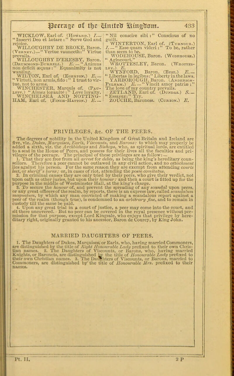 ■WICKLOW, Earl of. (Howaud.') 7—| “ Nil conscire sibi Conscious of no “ Inservi Deo et lajtare : ” Serve God and guilt. rejoice. I WINTERTON, Earl of. (Toiinocr.) WILLOUGHBY DE BROKE, Baron. I 7. —“ Esse quam videri To be, rather (Ver.nev.)—“ 'Yertue vaunceth:” Virtue i tlian seem to be, prevails. WODEIIOUSE, Baron. CWoDEnousE.) WILLOUGHBY D’ERESBY, Baron. “ Agincourt.” (Drcmmond-Bciireij..) E. — “Animus | AVROTTESLEY, Baron. (AVrottes- non deficit iequus :” Equanimity is not ley.) E. wanting. | WYNTORD, Baron. (Best.) E.— AVILTON, Earl of. (Eoerton.) E. — , “ Libertas in lembusLiberty in the laws. “ Virtuti, non armis,fidoI trust to vir-I YARBOROUGH, Baron. (Anoerson- tue. not to arms. I Pelham.) E. — “ Vincit amor patrice : ” AVINCHESTER, Marquis of. (Pad-I The love of my country prevails. LETT.) “Aimez loyaulte Love loyalty. I ZETLAND, Earl of. (Donuas.) S.— WINCHELSEA AND NOTTING- i “ Essayez: ” Try. HAM, Earl of. (Einch-Hatto.n.) E.— i ZUUCHE, Baroness. (Corzon.) E, PRIVILEGES, &c. OF THE PEERS. The degrees of nobiUty in the United Kingdom of Great Britain and Ireland are five, viz. DhI’Cs, J/an/uises, A’aWs, Fiscounis, and Earoiis: to which may properly be added a sixth, viz. the Archbishops and Jiisnops, who, as spiritual lords, are entitled to a seat in the House of Peers, and possess for their lives all the faculties aud pri- vileges of the peerage. The principal of these privileges are as follow: — 1. That they arc free from all arrest for debts, as being the king’s hereditary coun- sellors. Tlierefore a peer cannot be outlawed in any civil action, and no attachment lies against his person. For the same reason they are exempt from attending courts leet, or sheriff's turns; or, in cases of riot, attending the jiosse comitatus. 2. In criminal causes they are only tried by their peers, who give their verdict, not upon oath as other juries, but upon their honour: and then a court is fitted up for the purpose in the middle of Westminster Hall, at the king's charge. 3. To seeure the honour of, and prevent the siireading of any scandal upon peers, or any great officers of the realm, by reports, there is an express law, called scandalum maffiuUuni, by which any man convicted of making a scandalous report against a peer of the realm (though true), is condemned to an arbitrary fine, and to remain in custody till the same be paid. 4. Upon any great trial in a court of justice, a jieer may come into the court, and sit there uncovered. But no peer can be covered m the royal presence without per- mission for tliat purpose, cxecjit Lord Kingsale, who enjoys that privilege by here- ditary right, originally granted to his ancestor. Boron dc Courcy, by King Jolin. MARRIED DAUGHTERS OF VEERS. I. The Daughters of Dukes, Marquises; or Earls, who, having married Commoners, arc distinguislicd liy the title of Hiyht Honourable Lady jirefixed to their own Chris- tian names. 2. The Daughters of Viscounts, or liarons, who, having married Knights, or Baronets, arc distinguished bv the title of J/onourabla Lady prefixed to their own Christian names. 3. The Dailf liters of Viscounts, or Barons, married to Commoners, arc distinguished by'tlic title of Honourable Mrs. prefixed to their names.