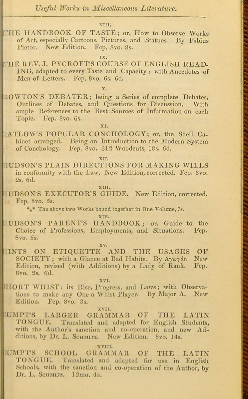 VIII, r:’HE HANDBOOK OF TASTE; or, How to Observe Works of Art, especially Cartoons, Pictures, and Statues. By Fabius Pictor. New Edition. Fcp. 8vo. 3s. IX. :tie rev. j. pycroft’s course of English read- ing, adapted to every Taste and Capacity : with Anecdotes of Men of Letters. Fcp. 8vo. 6s. 6d. X. ROWTON’S DEBATER; being a Series of complete Debates, Outlines of Debates, and Questions for Discussion. With ample References to the Best Sources of Information on each Topic. Fcp. 8vo. 6s. XI. : ATLOW’S POPULAR CONCHOLOGY; or, the Shell Ca- binet arranged. Being an Introduction to the Modern System of Conchology. Fcp. 8vo. 312 Woodcuts, 10s. 6d. XII. HUDSON’S PLAIN DIRECTIONS FOR MAKING WILLS in conformity with the Law. New Edition, corrected. Fcp. 8vo. 2s. 6d. XIII. HUDSON’S EXECUTOR’S GUIDE. New Edition, corrected. Fcp. 8vo. 5s. *,* The above two Works bound together in One Volume, 7s. XIV. HUDSON’S PARENT’S HANDBOOK; or, Guide to the Choice of Professions, Employments, and Situations. Fcp. 8vo. 5s. XV. INTS ON ETIQUETTE AND THE USAGES OF SOCIETY ; with a Glance at Bad Habits. By hyu>y6s. New Edition, revised (with Additions) by a Lady of Rank. Fcp. 8 VO. 2s. 6d. XVI. IIIORT WHI.ST: Its Rise, Progress, and Laws; with Observa- tions to make any One a Whist Player. By Major A. New Edition. Fcp. 8vo. 3s. XVII. lUMPT’S LARGER GRAMMAR OF THE LATIN TONGUE. Translated and adapted for English Students, with the Author’s sanction and co-operation, and new Ad- ditions, by Dr. L. Schmitz. New Edition, 8vo. Ids. XVIII. UMPT’S SCHOOL GRAMMAR OF THE LATIN TONGUE. Translated and adapted for use in English Schools, with the sanction and co-operation of the Author, by Dr. L. Schmitz. 12mo. ds.