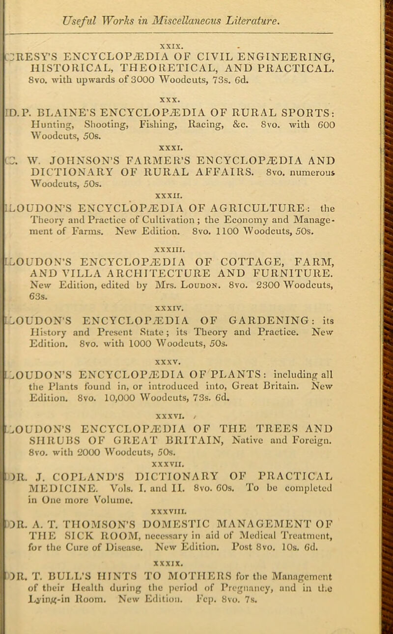 XXIX. C:ilESY’S ENCYCLOPiEDIA OF CIVIL ENGINEERING, HISTORICAL, THEORETICAL, AND PRACTICAL. 8vo. with upwards of 3000 Woodcuts, 73s. 6d. XXX. ID.P. BLAINE’S ENCYCLOPEDIA OF RURAL SPORTS: Hunting, Shooting, Fishing, Racing, &c. 8vo. with 600 Woodcuts, 50s. XXXI. lC. W. JOHNSON’S FARMER’S ENCYCLOPEDIA AND DICTIONARY OF RURAL AFFAIRS. 8vo. numerous Woodcuts, 50s. xxxii. ILOUDON’S ENCYCLOPEDIA OF AGRICULTURE: the Theory and Practice of Cultivation ; the Economy and Manage- ment of Farms. New Edition. 8vo. 1100 Woodcuts, 50s. XXXIII. ILOUDON’S ENCYCLOPEDIA OF COTTAGE, FARM, AND VILLA ARCHITECTURE AND FURNITURE. New Edition, edited by Mrs. Loudon. 8vo. 2300 Woodcuts, 63s. XXXIV. ILOUDON’S ENCYCLOPEDIA OF GARDENING: its History and Present State; its Theory and Practice. New Edition. 8vo. with 1000 Woodcuts, 50s. XXXV. ,:.OUDON’S ENCYCLOPEDIA OF PLANTS: including all the Plants found in, or introduced into. Great Britain. New Edition. 8vo. 10,000 Woodcuts, 73s. 6d. XXXVI. / l.OUDON’S ENCYCLOPEDIA OF THE TREES AND SHRUBS OF GREAT BRITAIN, Native and Foreign. 8vo. with 2000 Woodcuts, 50s. XXXVII. OR. J. COPLAND’S DICTIONARY OF PRACTICAL MEDICINE. Vols. I. and IL 8vo. 60s. To be completed in One more V^oluinc. XXXVIII. OR. A. T. THOMSON’S DOMESTIC MANAGEMENT OF THE SICK ROOM, necessary in aid of Medical Treatment, for the Cure of Disease. New Edition. Post 8vo. 10s. 6d. XXXIX. OR. T. BULL’S HINTS TO MOTHERS for the Management of their Health during the jieriod of Pregnancy, and in the Lj’ing-in Room. New Edition. Fcp. 8vo. 7s.