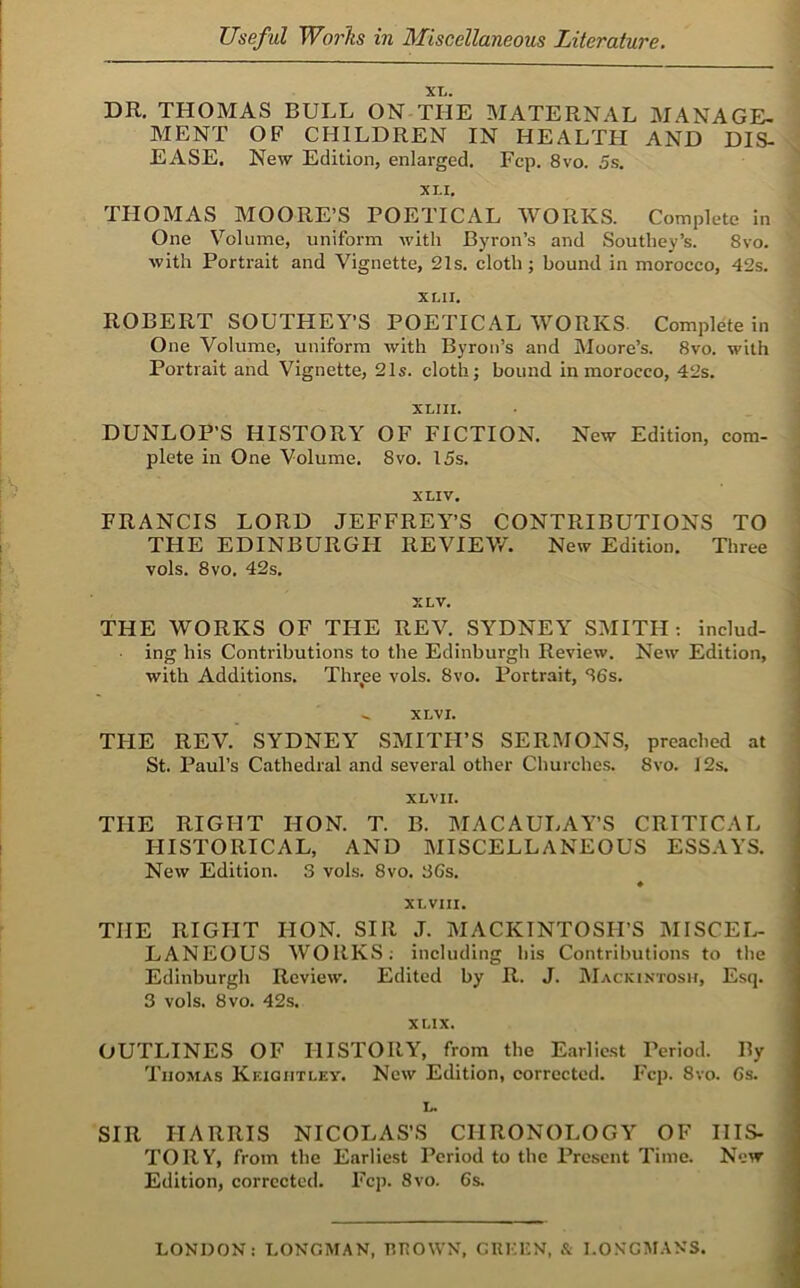 XL. DR, THOMAS BULL ON THE MATERNAL MANAGE- MENT OF CHILDREN IN HEALTH AND DIS- EASE. New Edition, enlarged. Fcp. 8vo. 5s. XLI, THOMAS MOORE’S POETICAL WORKS. Complete In One Volume, uniform with Byron’s and Southey’s. 8vo. with Portrait and Vignette, 21s, cloth; bound in morocco, 42s. XLII. ROBERT SOUTHEY’S POETICAL WORKS. Complete in One Volume, uniform with Byron’s and Moore’s. 8vo. with Portrait and Vignette, 21s. cloth; bound in morocco, 42s. XLIII. DUNLOP’S HISTORY OF FICTION. New Edition, com- plete in One Volume. 8vo. 15s. XLIV. FRANCIS LORD JEFFREY’S CONTRIBUTIONS TO THE EDINBURGH REVIEVA New Edition. Three vols. 8 VO. 42s. XLV, THE WORKS OF THE REV. SYDNEY SMITH; includ- ■ ing his Contributions to the Edinburgh Review. New Edition, with Additions. Thr^ee vols. 8vo. Portrait, S6s. XLVI. THE REV. SYDNEY SMITH’S SERMONS, preached at St. Paul’s Cathedral and several other Churches. 8vo. 12s. XLV 11. THE RIGHT HON. T. B. MACAULAY’S CRITICAL HISTORICAL, AND MISCELLANEOUS ESSAYS. New Edition. 3 vols. 8vo. 3Gs, XLVIII. THE RIGHT HON. SIR J. MACKINTOSH’S MISCEL- LANEOUS WORKS; including his Contributions to the Edinburgh Review. Edited by R. J. AIackintosu, Esq. 3 vols. 8vo, 42s. XLIX. OUTLINES OF HISTORY, from the Earliest Period. By Thomas Kkigiitley. New Edition, corrected. Fcp. 8vo. Gs. L. SIR HARRIS NICOLAS’S CHRONOLOGY OF HIS- TORY, from the Earliest Period to the Present Time. New Edition, corrected, Fcp. 8vo. 6s. LONDON: LONGMAN, IWOWN, CUKLN, & LONGMANS.