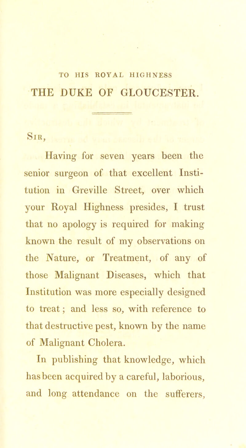 TO HIS ROYAL HIGHNESS THE DUKE OF GLOUCESTER. Sir, Having for seven years been the senior surgeon of that excellent Insti- tution in Greville Street, over which your Royal Highness presides, I trust that no apology is required for making known the result of my observations on the Nature, or Treatment, of any of those Malignant Diseases, which that Institution was more especially designed to treat; and less so, with reference to that destructive pest, known by the name of Malignant Cholera. In publishing that knowledge, which has been acquired by a careful, laborious, and long attendance on the sufferers.