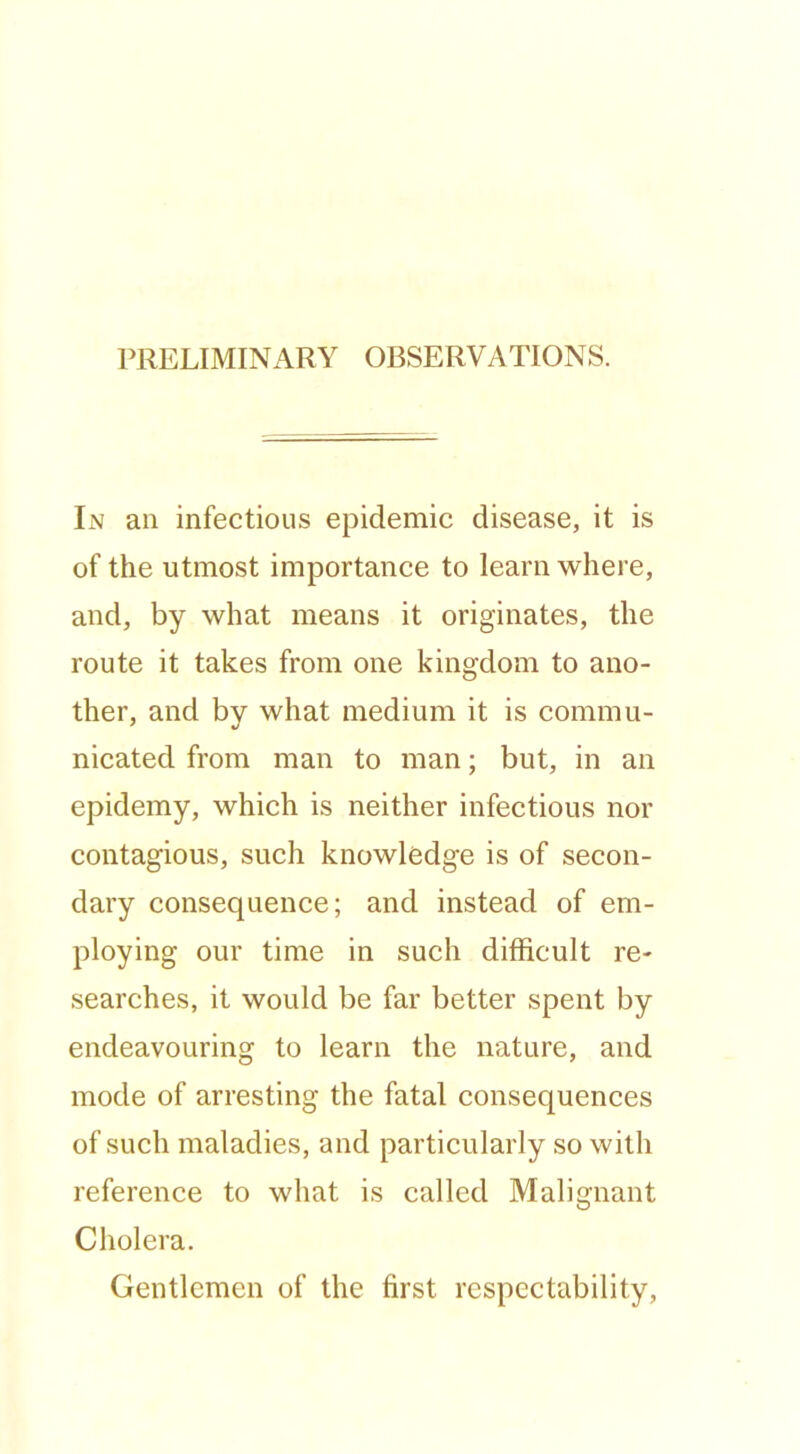 PRELIMINx\RY OBSERVATIONS. In an infectious epidemic disease, it is of the utmost importance to learn where, and, by what means it originates, the route it takes from one kingdom to ano- ther, and by what medium it is commu- nicated from man to man; but, in an epidemy, which is neither infectious nor contagious, such knowledge is of secon- dary consequence; and instead of em- ploying our time in such difficult re- searches, it would be far better spent by endeavouring to learn the nature, and mode of arresting the fatal consequences of such maladies, and particularly so with reference to what is called Malignant Cholera. Gentlemen of the first respectability.