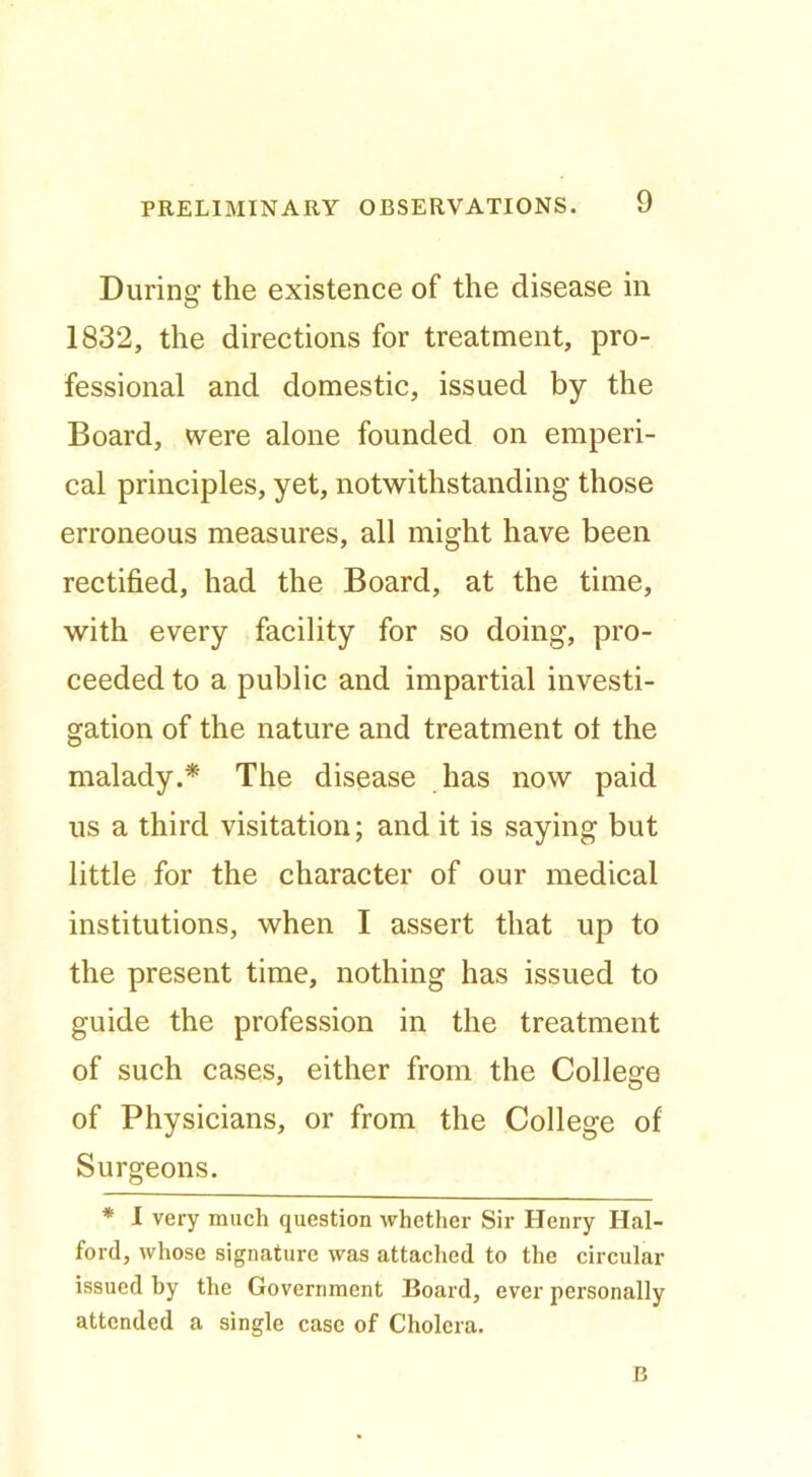 During the existence of the disease in 1832, the directions for treatment, pro- fessional and domestic, issued by the Board, were alone founded on emperi- cal principles, yet, notwithstanding those erroneous measures, all might have been rectified, had the Board, at the time, with every facility for so doing, pro- ceeded to a public and impartial investi- gation of the nature and treatment ol the malady.* The disease has now paid us a third visitation; and it is saying but little for the character of our medical institutions, when I assert that up to the present time, nothing has issued to guide the profession in the treatment of such cases, either from the College of Physicians, or from the College of Surgeons. * 1 very much question whether Sir Henry Hal- ford, whose signature was attached to the circular issued by the Government Board, ever personally attended a single case of Cholera. B