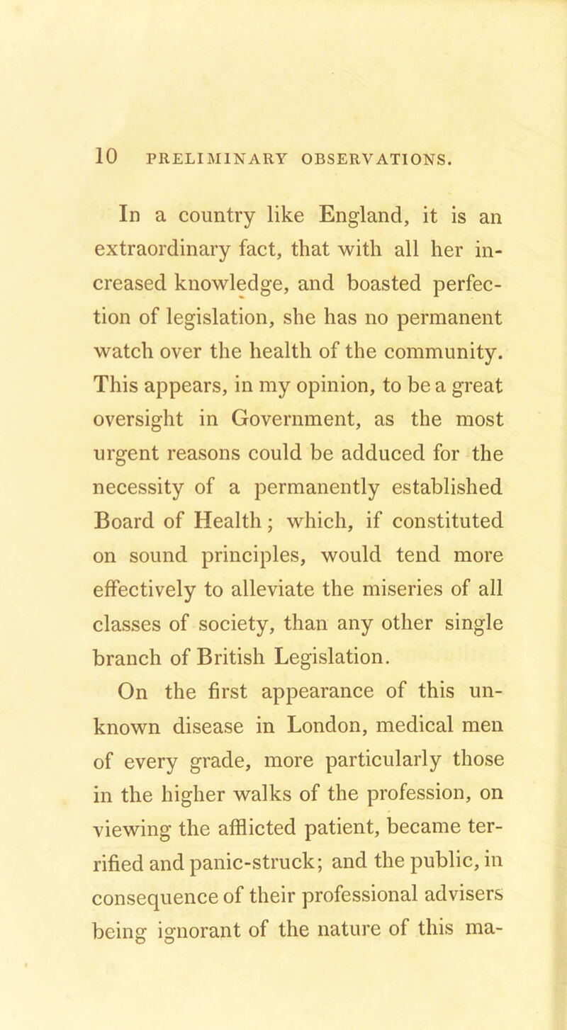 In a country like England, it is an extraordinary fact, that with all her in- creased knowledge, and boasted perfec- tion of legislation, she has no permanent watch over the health of the community. This appears, in my opinion, to be a great oversight in Government, as the most urgent reasons could be adduced for the necessity of a permanently established Board of Health; which, if constituted on sound principles, would tend more effectively to alleviate the miseries of all classes of society, than any other single branch of British Legislation. On the first appearance of this un- known disease in London, medical men of every grade, more particularly those in the higher walks of the profession, on viewing the afflicted patient, became ter- rified and panic-struck; and the public, in consequence of their professional advisers being ignorant of the nature of this ma-