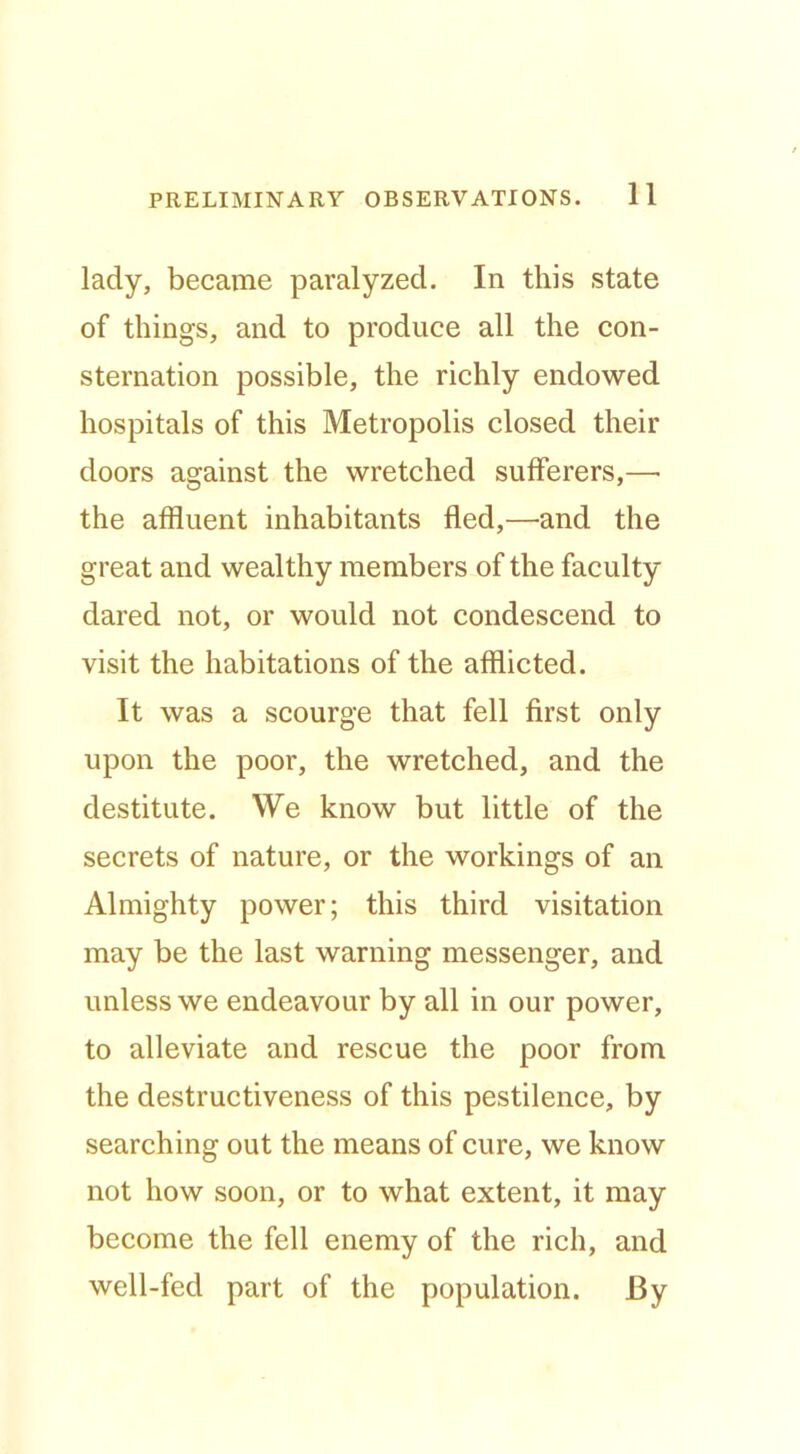 lady, became paralyzed. In this state of things, and to produce all the con- sternation possible, the richly endowed hospitals of this Metropolis closed their doors against the wretched sufferers,— the affluent inhabitants fled,—^and the great and wealthy members of the faculty dared not, or would not condescend to visit the habitations of the afflicted. It was a scourge that fell first only upon the poor, the wretched, and the destitute. We know but little of the secrets of nature, or the workings of an Almighty power; this third visitation may be the last warning messenger, and unless we endeavour by all in our power, to alleviate and rescue the poor from the destructiveness of this pestilence, by searching out the means of cure, we know not how soon, or to what extent, it may become the fell enemy of the rich, and well-fed part of the population. By