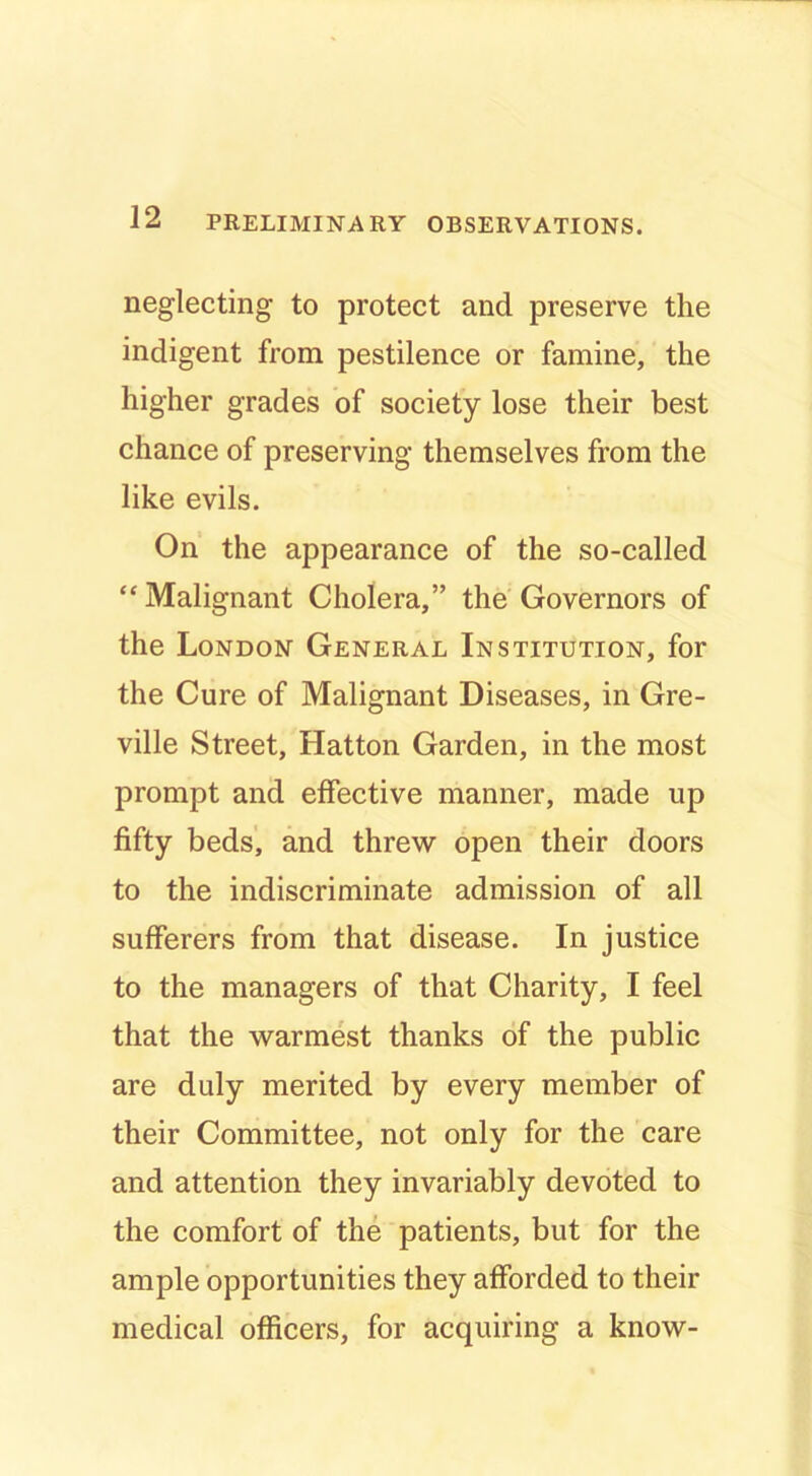 neglecting to protect and preserve the indigent from pestilence or famine, the higher grades of society lose their best chance of preserving themselves from the like evils. On the appearance of the so-called “Malignant Cholera,” the Governors of the London General Institution, for the Cure of Malignant Diseases, in Gre- ville Street, Hatton Garden, in the most prompt and effective manner, made up fifty beds', and threw open their doors to the indiscriminate admission of all sufferers from that disease. In justice to the managers of that Charity, I feel that the warmest thanks of the public are duly merited by every member of their Committee, not only for the care and attention they invariably devoted to the comfort of the patients, but for the ample opportunities they afforded to their medical officers, for acquiring a know-