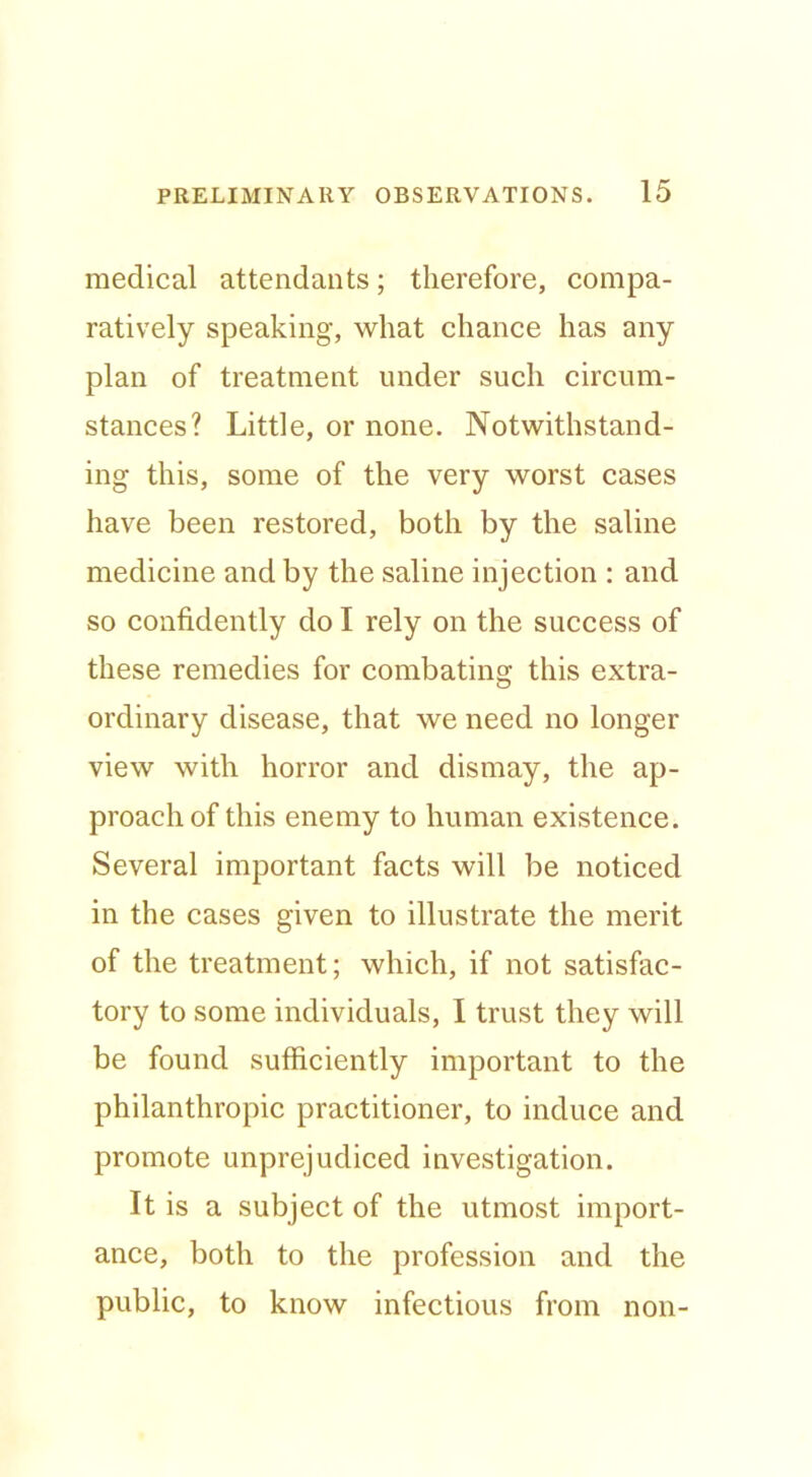 medical attendants; therefore, compa- ratively speaking, what chance has any plan of treatment under such circum- stances? Little, or none. Notwithstand- ing this, some of the very worst cases have been restored, both by the saline medicine and by the saline injection : and so confidently do I rely on the success of these remedies for combating this extra- ordinary disease, that we need no longer view with horror and dismay, the ap- proach of this enemy to human existence. Several important facts will be noticed in the cases given to illustrate the merit of the treatment; which, if not satisfac- tory to some individuals, I trust they will be found sufficiently important to the philanthropic practitioner, to induce and promote unprejudiced investigation. It is a subject of the utmost import- ance, both to the profession and the public, to know infectious from non-