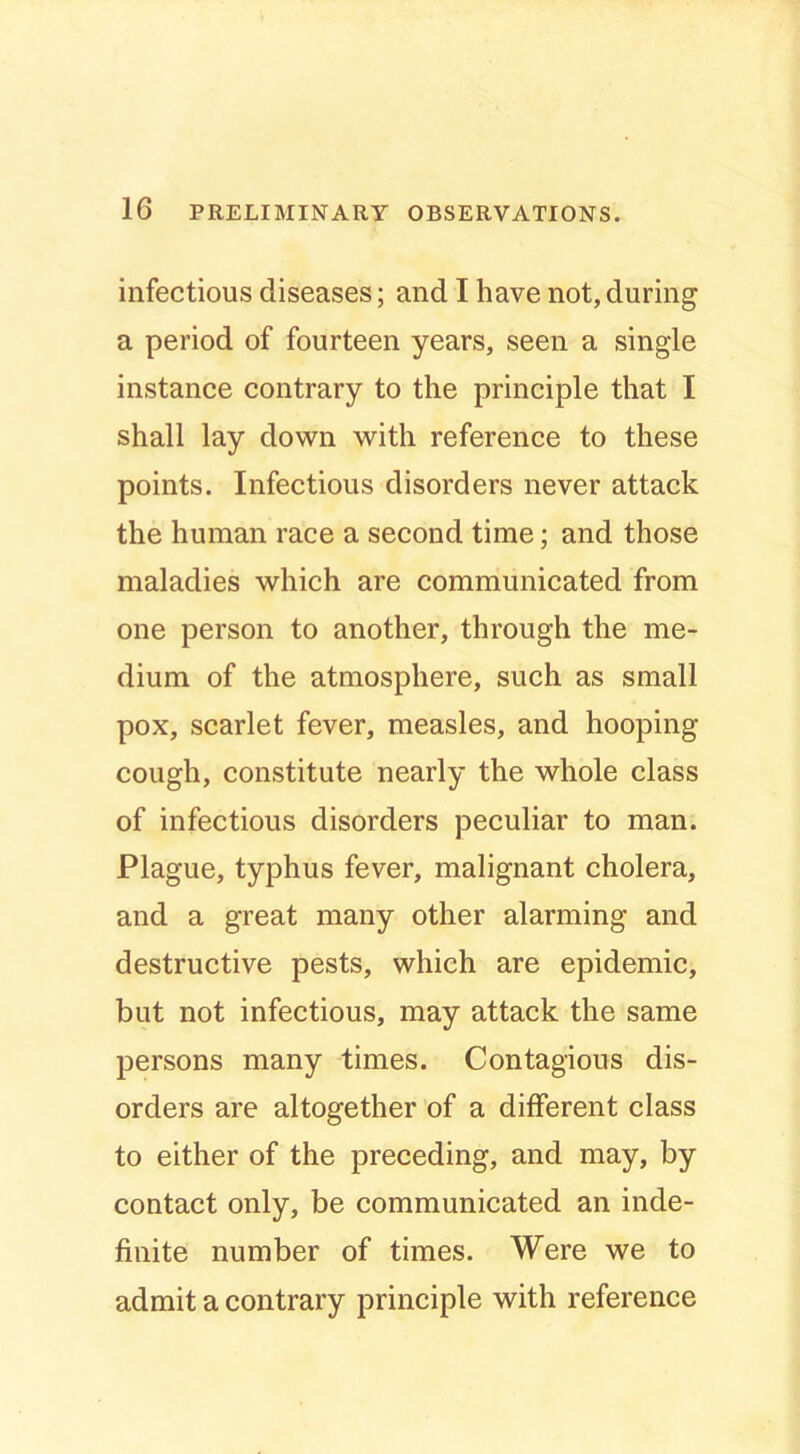 infectious diseases; and I have not, during a period of fourteen years, seen a single instance contrary to the principle that I shall lay down with reference to these points. Infectious disorders never attack the human race a second time; and those maladies which are communicated from one person to another, through the me- dium of the atmosphere, such as small pox, scarlet fever, measles, and hooping cough, constitute nearly the whole class of infectious disorders peculiar to man. Plague, typhus fever, malignant cholera, and a great many other alarming and destructive pests, which are epidemic, but not infectious, may attack the same persons many times. Contagious dis- orders are altogether of a different class to either of the preceding, and may, by contact only, be communicated an inde- finite number of times. Were we to admit a contrary principle with reference