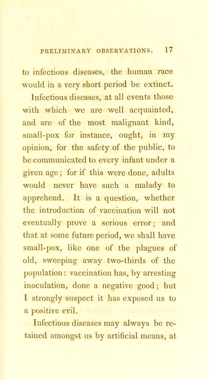 to infectious diseases, the human race would in a very short period be extinct. Infectious diseases, at all events those with which we are well acquainted, and are of the most malignant kind, small-pox for instance, ought, in my opinion, for the safety of the public, to be communicated to every infant under a given age; for if this were done, adults would never have such a malady to apprehend. It is a question, whether the introduction of vaccination will not eventually prove a serious error; and that at some future period, we shall have small-pox, like one of the plagues of old, sweeping away two-thirds of the population: vaccination has, by arresting inoculation, done a negative good; but I strongly suspect it has exposed us to a positive evil. Infectious diseases may always be re- tained amongst us by artificial means, at
