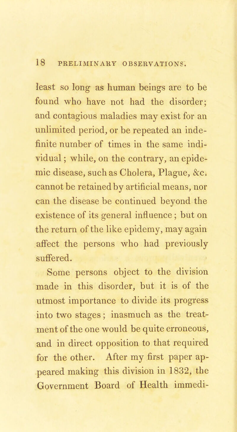 least so long as human beings are to be found who have not had the disorder; and contagious maladies may exist for an unlimited period, or be repeated an inde- finite number of times in the same indi- vidual ; while, on the contrary, an epide- mic disease, such as Cholera, Plague, &c. cannot be retained by artificial means, nor can the disease be continued beyond the existence of its general influence; but on the return of the like epidemy, may again affect the persons who had previously suffered. Some persons object to the division made in this disorder, but it is of the utmost importance to divide its progress into two stages; inasmuch as the treat- ment of the one would be quite erroneous, and in direct opposition to that required for the other. After my first paper ap- peared making this division in 1832, the Government Board of Health immedi-