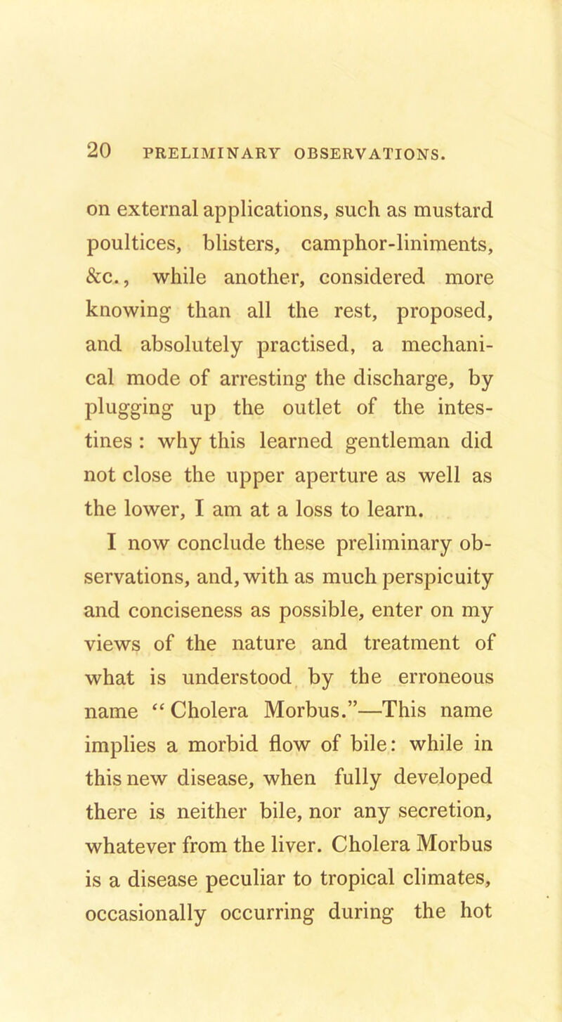 on external applications, such as mustard poultices, blisters, camphor-liniments, &c., while another, considered more knowing than all the rest, proposed, and absolutely practised, a mechani- cal mode of arresting the discharge, by plugging up the outlet of the intes- tines : why this learned gentleman did not close the upper aperture as well as the lower, I am at a loss to learn. I now conclude these preliminary ob- servations, and, with as much perspicuity and conciseness as possible, enter on my views of the nature and treatment of what is understood by the erroneous name “ Cholera Morbus.”—This name implies a morbid flow of bile: while in this new disease, when fully developed there is neither bile, nor any secretion, whatever from the liver. Cholera Morbus is a disease peculiar to tropical climates, occasionally occurring during the hot
