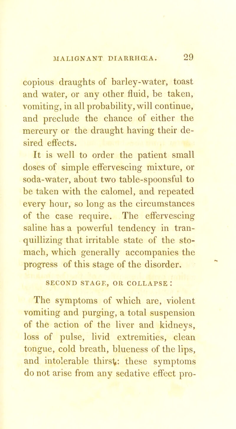 copious draughts of barley-water, toast and water, or any other fluid, be taken, vomiting, in all probability, will continue, and preclude the chance of either the mercury or the draught having their de- sired effects. It is well to order the patient small doses of simple effervescing mixture, or soda-water, about two table-spoonsful to be taken with the calomel, and repeated every hour, so long as the circumstances of the case require. The effervescing saline has a powerful tendency in tran- quillizing that irritable state of the sto- mach, which generally accompanies the progress of this stage of the disorder. SECOND STAGE, OR COLLAPSE: The symptoms of which are, violent vomiting and purging, a total suspension of the action of the liver and kidneys, loss of pulse, livid extremities, clean tongue, cold breath, blueness of the lips, and intolerable thirst,: these symptoms do not arise from any sedative effect pro-