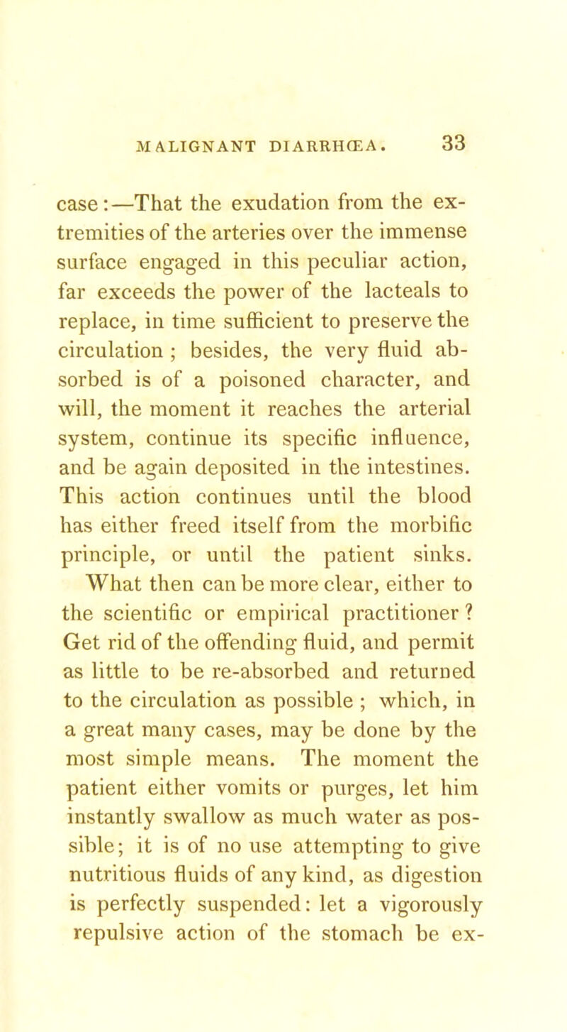 case:—That the exudation from the ex- tremities of the arteries over the immense surface engaged in this peculiar action, far exceeds the power of the lacteals to replace, in time sufficient to preserve the circulation ; besides, the very fluid ab- sorbed is of a poisoned character, and will, the moment it reaches the arterial system, continue its specific influence, and be again deposited in the intestines. This action continues until the blood has either freed itself from the morbific principle, or until the patient sinks. What then can be more clear, either to the scientific or empirical practitioner ? Get rid of the offending fluid, and permit as little to be re-absorbed and returned to the circulation as possible ; which, in a great many cases, may be done by the most simple means. The moment the patient either vomits or purges, let him instantly swallow as much water as pos- sible; it is of no use attempting to give nutritious fluids of any kind, as digestion is perfectly suspended: let a vigorously repulsive action of the stomach be ex-