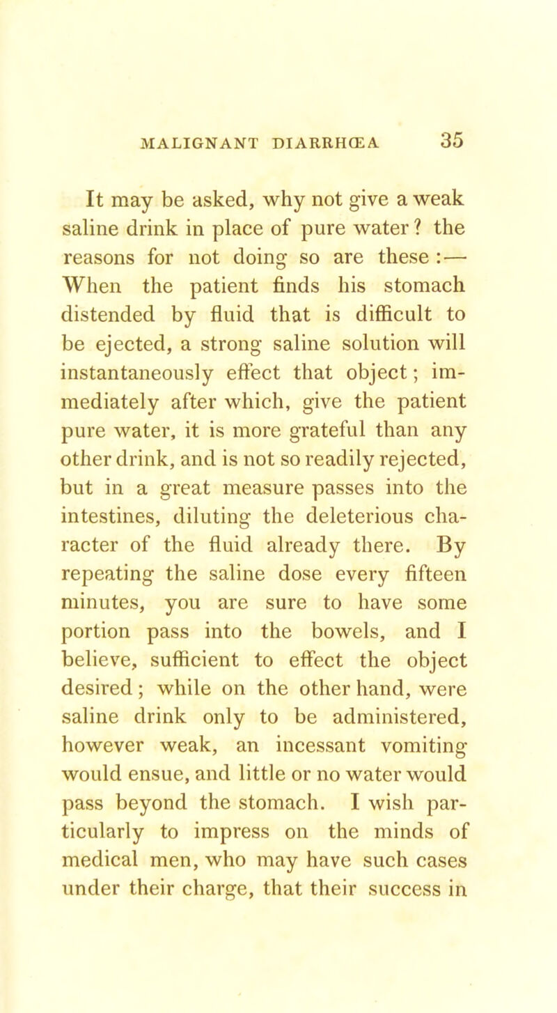 It may be asked, why not give a weak saline drink in place of pure water ? the reasons for not doing so are these :— When the patient finds his stomach distended by fluid that is difficult to be ejected, a strong saline solution will instantaneously effect that object; im- mediately after which, give the patient pure water, it is more grateful than any other drink, and is not so readily rejected, but in a great measure passes into the intestines, diluting the deleterious cha- racter of the fluid already there. By repeating the saline dose every fifteen minutes, you are sure to have some portion pass into the bowels, and I believe, sufficient to effect the object desired ; while on the other hand, were saline drink only to be administered, however weak, an incessant vomiting would ensue, and little or no water would pass beyond the stomach. I wish par- ticularly to impress on the minds of medical men, who may have such cases under their charge, that their success in