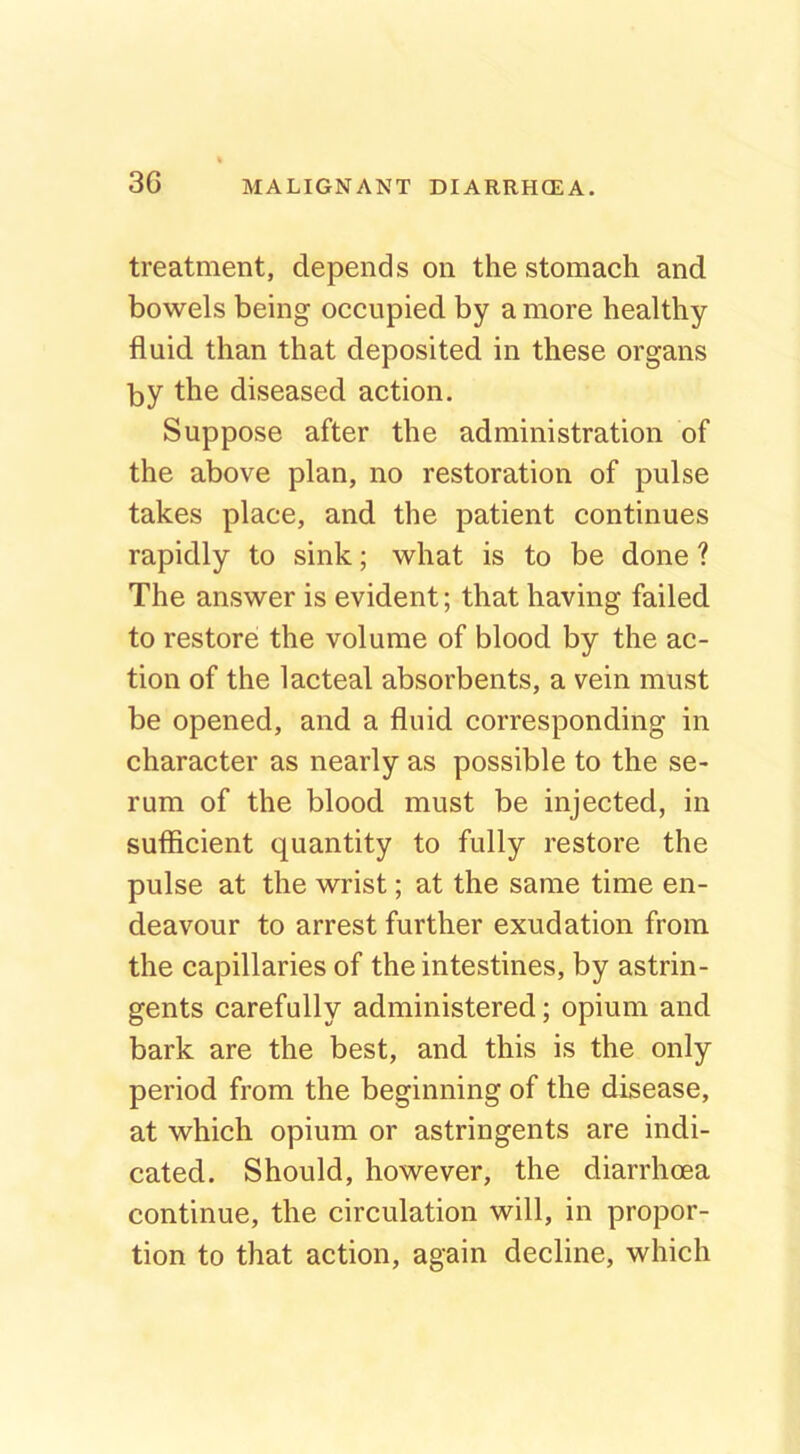 treatment, depends on the stomach and bowels being occupied by a more healthy fluid than that deposited in these organs by the diseased action. Suppose after the administration of the above plan, no restoration of pulse takes place, and the patient continues rapidly to sink; what is to be done ? The answer is evident; that having failed to restore the volume of blood by the ac- tion of the lacteal absorbents, a vein must be opened, and a fluid corresponding in character as nearly as possible to the se- rum of the blood must be injected, in sufficient quantity to fully restore the pulse at the wrist; at the same time en- deavour to arrest further exudation from the capillaries of the intestines, by astrin- gents carefully administered; opium and bark are the best, and this is the only period from the beginning of the disease, at which opium or astringents are indi- cated. Should, however, the diarrhoea continue, the circulation will, in propor- tion to that action, again decline, which