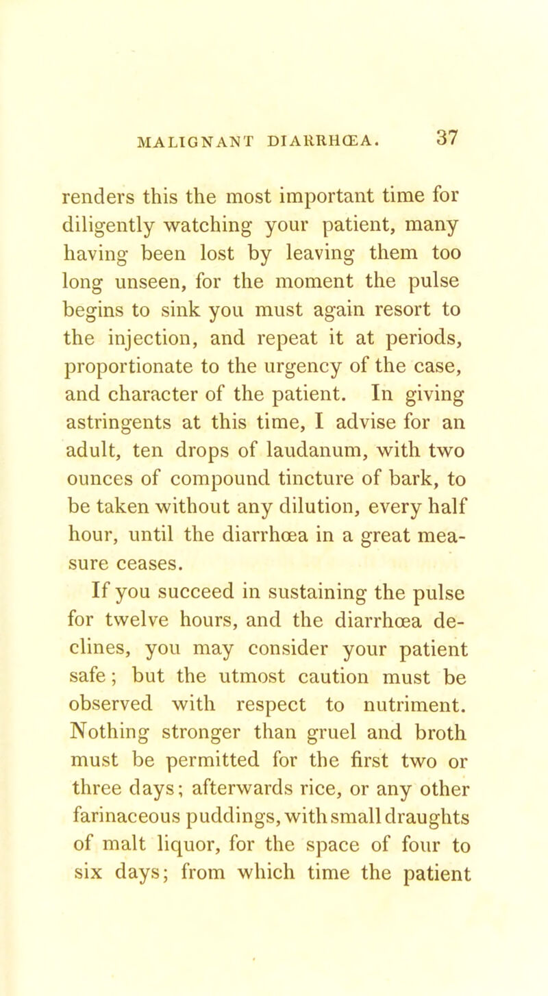 renders this the most important time for diligently watching your patient, many having been lost by leaving them too long unseen, for the moment the pulse begins to sink you must again resort to the injection, and repeat it at periods, proportionate to the urgency of the case, and character of the patient. In giving astringents at this time, I advise for an adult, ten drops of laudanum, with two ounces of compound tincture of bark, to be taken without any dilution, every half hour, until the diarrhoea in a great mea- sure ceases. If you succeed in sustaining the pulse for twelve hours, and the diarrhoea de- clines, you may consider your patient safe; but the utmost caution must be observed with respect to nutriment. Nothing stronger than gruel and broth must be permitted for the first two or three days; afterwards rice, or any other farinaceous puddings, with small draughts of malt liquor, for the space of four to six days; from which time the patient